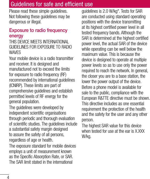 4Please read these simple guidelines. Not following these guidelines may be dangerous or illegal. Exposure to radio frequency energyTHIS DEVICE MEETS INTERNATIONAL GUIDELINES FOR EXPOSURE TO RADIO WAVESYour mobile device is a radio transmitter and receiver. It is designed and manufactured not to exceed the limits for exposure to radio frequency (RF) recommended by international guidelines (ICNIRP). These limits are part of comprehensive guidelines and establish permitted levels of RF energy for the general population.The guidelines were developed by independent scientific organisations through periodic and thorough evaluation of scientific studies. The guidelines include a substantial safety margin designed to assure the safety of all persons, regardless of age or health.The exposure standard for mobile devices employs a unit of measurement known as the Specific Absorption Rate, or SAR. The SAR limit stated in the international guidelines is 2.0 W/kg*. Tests for SAR are conducted using standard operating positions with the device transmitting at its highest certified power level in all tested frequency bands. Although the SAR is determined at the highest certified power level, the actual SAR of the device while operating can be well below the maximum value. This is because the device is designed to operate at multiple power levels so as to use only the power required to reach the network. In general, the closer you are to a base station, the lower the power output of the device.Before a phone model is available for sale to the public, compliance with the European R&amp;TTE directive must be shown. This directive includes as one essential requirement the protection of the health and the safety for the user and any other person.The highest SAR value for this device when tested for use at the ear is X.XXX W/kg.Guidelines for safe and efﬁ cient use