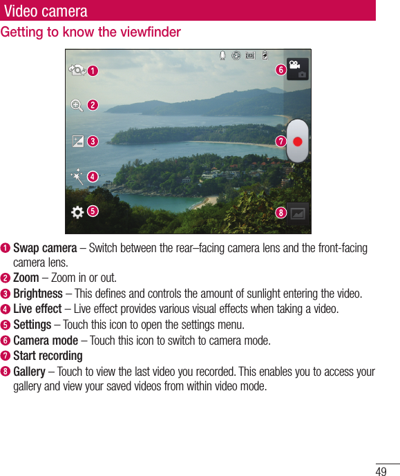 49Video cameraGetting to know the viewfinder  Swap camera – Switch between the rear–facing camera lens and the front-facing camera lens.  Zoom – Zoom in or out.  Brightness – This defines and controls the amount of sunlight entering the video.   Live effect – Live effect provides various visual effects when taking a video.  Settings – Touch this icon to open the settings menu.  Camera mode – Touch this icon to switch to camera mode.  Start recording  Gallery – Touch to view the last video you recorded. This enables you to access your gallery and view your saved videos from within video mode.