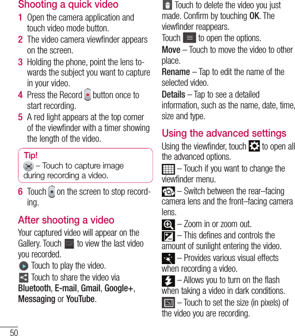 50Shooting a quick videoOpen the camera application and touch video mode button. The video camera viewﬁ nder appears on the screen.Holding the phone, point the lens to-wards the subject you want to capture in your video.Press the Record   button once to start recording.A red light appears at the top corner of the viewﬁ nder with a timer showing the length of the video.Tip!  – Touch to capture image during recording a video.Touch   on the screen to stop record-ing.After shooting a videoYour captured video will appear on the Gallery. Touch   to view the last video you recorded. Touch to play the video.  Touch to share the video via Bluetooth, E-mail, Gmail, Google+, Messaging or YouTube.1 2 3 4 5 6  Touch to delete the video you just made. Confirm by touching OK. The viewfinder reappears.Touch  to open the options. Move – Touch to move the video to other place.Rename – Tap to edit the name of the selected video.Details – Tap to see a detailed information, such as the name, date, time, size and type.Using the advanced settingsUsing the viewfinder, touch   to open all the advanced options.  – Touch if you want to change the viewfinder menu. – Switch between the rear–facing camera lens and the front–facing camera lens. – Zoom in or zoom out. – This defines and controls the amount of sunlight entering the video. – Provides various visual effects when recording a video. – Allows you to turn on the flash when taking a video in dark conditions.  – Touch to set the size (in pixels) of the video you are recording.Video camera