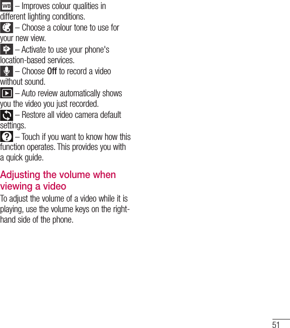 51 – Improves colour qualities in different lighting conditions. – Choose a colour tone to use for your new view. – Activate to use your phone&apos;s location-based services. – Choose Off to record a video without sound. – Auto review automatically shows you the video you just recorded. – Restore all video camera default settings. – Touch if you want to know how this function operates. This provides you with a quick guide.Adjusting the volume when viewing a videoTo adjust the volume of a video while it is playing, use the volume keys on the right-hand side of the phone.