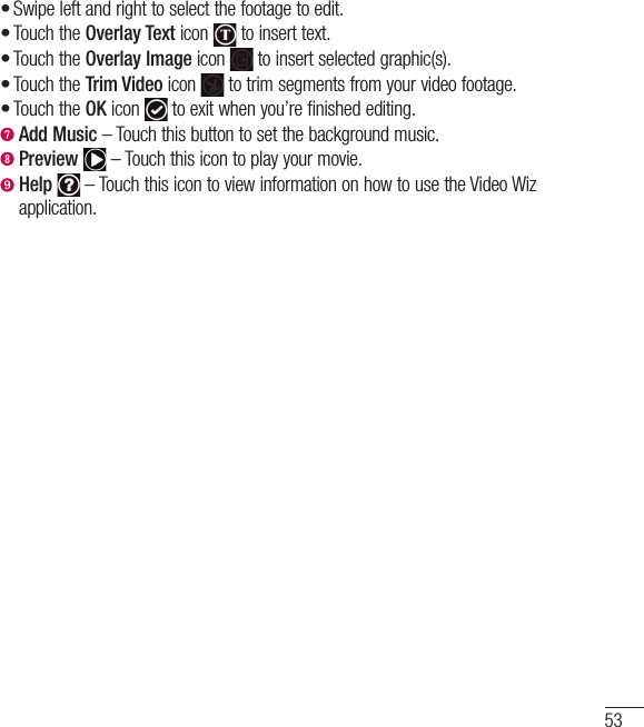 53Swipe left and right to select the footage to edit.Touch the Overlay Text icon   to insert text.Touch the Overlay Image icon   to insert selected graphic(s).Touch the Trim Video icon   to trim segments from your video footage.Touch the OK icon   to exit when you’re finished editing.  Add Music – Touch this button to set the background music.  Preview   – Touch this icon to play your movie.  Help  – Touch this icon to view information on how to use the Video Wiz application.•••••