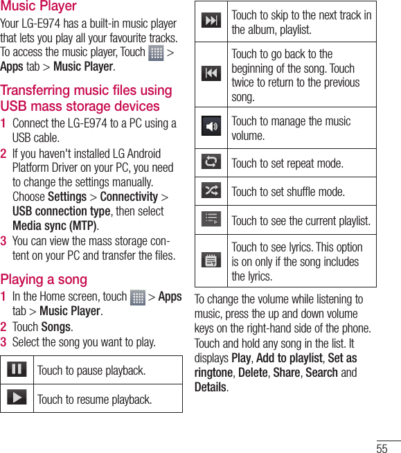 55Music PlayerYour LG-E974 has a built-in music player that lets you play all your favourite tracks. To access the music player, Touch   &gt; Apps tab &gt; Music Player.Transferring music files using USB mass storage devicesConnect the LG-E974 to a PC using a USB cable.If you haven&apos;t installed LG Android Platform Driver on your PC, you need to change the settings manually. Choose Settings &gt; Connectivity &gt; USB connection type, then select Media sync (MTP).You can view the mass storage con-tent on your PC and transfer the ﬁ les.Playing a songIn the Home screen, touch   &gt; Apps tab &gt; Music Player. Touch Songs.Select the song you want to play.Touch to pause playback.Touch to resume playback.1 2 3 1 2 3 Touch to skip to the next track in the album, playlist.Touch to go back to the beginning of the song. Touch twice to return to the previous song.Touch to manage the music volume.Touch to set repeat mode.Touch to set shuffle mode.Touch to see the current playlist.Touch to see lyrics. This option is on only if the song includes the lyrics. To change the volume while listening to music, press the up and down volume keys on the right-hand side of the phone.Touch and hold any song in the list. It displays Play, Add to playlist, Set as ringtone, Delete, Share, Search and Details.