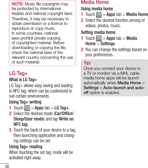 56NOTE: Music file copyrights may be protected by international treaties and national copyright laws. Therefore, it may be necessary to obtain permission or a licence to reproduce or copy music. In some countries, national laws prohibit private copying of copyrighted material. Before downloading or copying the file, check the national laws of the relevant country concerning the use of such material.LG Tag+What is LG Tag+LG Tag+ allows easy saving and loading to NFC tag, which can be customized to suit certain environments.Using Tag+ writingTouch   &gt; Apps tab &gt; LG Tag+.Select the desired mode (Car/Ofﬁ ce/Sleep/User mode) and tap Write on NFC tag.Touch the back of your device to a tag, then launching application and chang-ing settings can be set.Using Tag+ readingWhen touching the set tag, mode will be activated right away.1 2 3 Media HomeUsing media homeTouch   &gt; Apps tab &gt; Media HomeSelect the desired function among of videos, photos, music.Setting media homeTouch   &gt; Apps tab &gt; Media Home &gt; SettingsYou can change the settings based on your preferences.Tip!Once you connect your device to a TV or monitor via a MHL cable, media home apps will be launch automatically when Media Home &gt; Settings &gt; Auto-launch and auto-off option is enabled.1 2 1 2 Multimedia