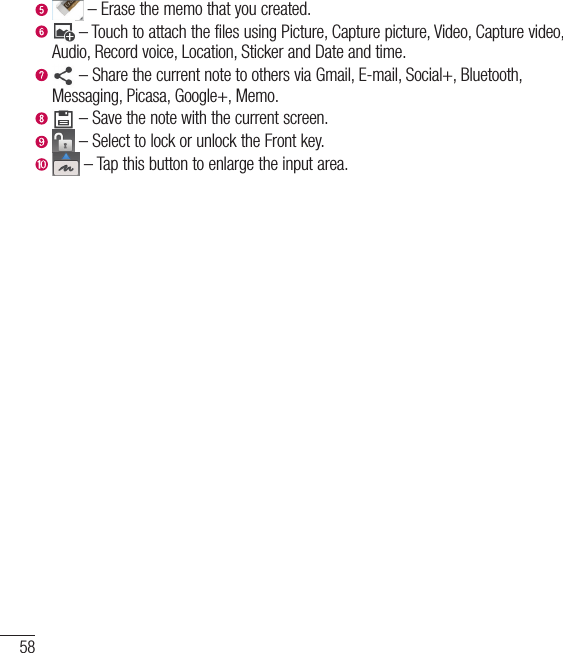 58   – Erase the memo that you created.    – Touch to attach the files using Picture, Capture picture, Video, Capture video, Audio, Record voice, Location, Sticker and Date and time.    – Share the current note to others via Gmail, E-mail, Social+, Bluetooth, Messaging, Picasa, Google+, Memo.   – Save the note with the current screen.    – Select to lock or unlock the Front key.    – Tap this button to enlarge the input area.Notebook