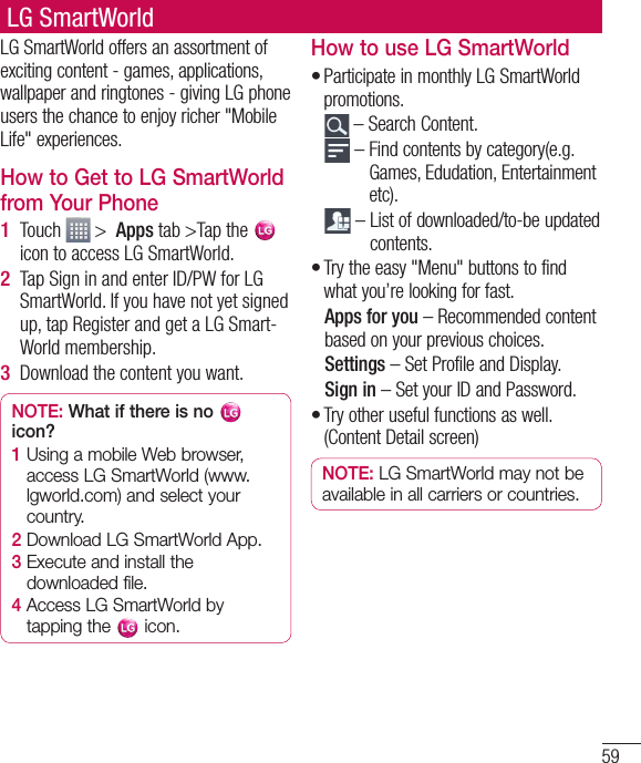 59LG SmartWorldLG SmartWorld offers an assortment of exciting content - games, applications, wallpaper and ringtones - giving LG phone users the chance to enjoy richer &quot;Mobile Life&quot; experiences.How to Get to LG SmartWorld from Your PhoneTouch   &gt;  Apps tab &gt;Tap the   icon to access LG SmartWorld.Tap Sign in and enter ID/PW for LG SmartWorld. If you have not yet signed up, tap Register and get a LG Smart-World membership.Download the content you want.NOTE: What if there is no   icon? 1  Using a mobile Web browser, access LG SmartWorld (www.lgworld.com) and select your country. 2  Download LG SmartWorld App. 3  Execute and install the downloaded file.4  Access LG SmartWorld by tapping the   icon.1 2 3 How to use LG SmartWorldParticipate in monthly LG SmartWorld promotions.  – Search Content.  –  Find contents by category(e.g. Games, Edudation, Entertainment etc).  –  List of downloaded/to-be updated contents.Try the easy &quot;Menu&quot; buttons to find what you’re looking for fast.   Apps for you – Recommended content based on your previous choices.  Settings – Set Profile and Display.  Sign  in – Set your ID and Password.Try other useful functions as well. (Content Detail screen)NOTE: LG SmartWorld may not be available in all carriers or countries.•••