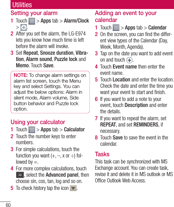 60Setting your alarmTouch   &gt; Apps tab &gt; Alarm/Clock &gt;  .After you set the alarm, the LG-E974 lets you know how much time is left before the alarm will invoke.Set Repeat, Snooze duration, Vibra-tion, Alarm sound, Puzzle lock and Memo. Touch Save.NOTE: To change alarm settings on alarm list screen, touch the Menu key and select Settings. You can adjust the below options: Alarm in silent mode, Alarm volume, Side button behavior and Puzzle lock option.Using your calculatorTouch   &gt; Apps tab &gt; CalculatorTouch the number keys to enter numbers.For simple calculations, touch the function you want (+, –, x or ÷) fol-lowed by =.For more complex calculations, touch , select the Advanced panel, then choose sin, cos, tan, log and so on.To check history tap the icon  .1 2 3 1 2 3 4 5 Adding an event to your calendarTouch   &gt; Apps tab &gt; CalendarOn the screen, you can ﬁ nd the differ-ent view types of the Calendar (Day, Week, Month, Agenda).Tap on the date you want to add event on and touch  .Touch Event name then enter the event name.Touch Location and enter the location. Check the date and enter the time you want your event to start and ﬁ nish.If you want to add a note to your event, touch Description and enter the details.If you want to repeat the alarm, set REPEAT, and set REMINDERS, if necessary.Touch Save to save the event in the calendar.TasksThis task can be synchronized with MS Exchange account. You can create task, revise it and delete it in MS outlook or MS Office Outlook Web Access.1 2 3 4 5 6 7 8 Utilities