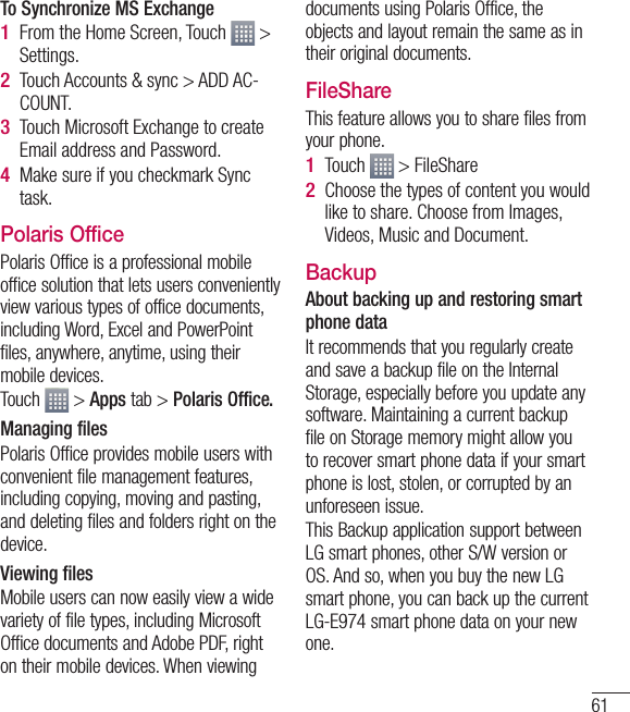 61To Synchronize MS ExchangeFrom the Home Screen, Touch   &gt; Settings.Touch Accounts &amp; sync &gt; ADD AC-COUNT.Touch Microsoft Exchange to create Email address and Password.Make sure if you checkmark Sync task.Polaris OfficePolaris Office is a professional mobile office solution that lets users conveniently view various types of office documents, including Word, Excel and PowerPoint files, anywhere, anytime, using their mobile devices.Touch   &gt; Apps tab &gt; Polaris Office.Managing filesPolaris Office provides mobile users with convenient file management features, including copying, moving and pasting, and deleting files and folders right on the device.Viewing filesMobile users can now easily view a wide variety of file types, including Microsoft Office documents and Adobe PDF, right on their mobile devices. When viewing 1 2 3 4 documents using Polaris Office, the objects and layout remain the same as in their original documents.FileShareThis feature allows you to share files from your phone.Touch   &gt; FileShareChoose the types of content you would like to share. Choose from Images, Videos, Music and Document.BackupAbout backing up and restoring smart phone dataIt recommends that you regularly create and save a backup file on the Internal Storage, especially before you update any software. Maintaining a current backup file on Storage memory might allow you to recover smart phone data if your smart phone is lost, stolen, or corrupted by an unforeseen issue.This Backup application support between LG smart phones, other S/W version or OS. And so, when you buy the new LG smart phone, you can back up the current LG-E974 smart phone data on your new one.1 2 