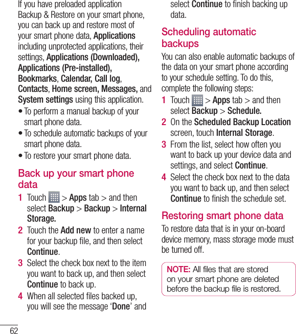 62If you have preloaded application Backup &amp; Restore on your smart phone, you can back up and restore most of your smart phone data, Applications including unprotected applications, their settings, Applications (Downloaded), Applications (Pre-installed), Bookmarks, Calendar, Call log, Contacts, Home screen, Messages, and System settings using this application.To perform a manual backup of your smart phone data.To schedule automatic backups of your smart phone data.To restore your smart phone data.Back up your smart phone dataTouch   &gt; Apps tab &gt; and then select Backup &gt; Backup &gt; Internal Storage.Touch the Add new to enter a name for your backup ﬁ le, and then select Continue.Select the check box next to the item you want to back up, and then select Continue to back up.When all selected ﬁ les backed up, you will see the message ‘Done’ and •••1 2 3 4 select Continue to ﬁ nish backing up data.Scheduling automatic backupsYou can also enable automatic backups of the data on your smart phone according to your schedule setting. To do this, complete the following steps:Touch   &gt; Apps tab &gt; and then select Backup &gt; Schedule.On the Scheduled Backup Location screen, touch Internal Storage.From the list, select how often you want to back up your device data and settings, and select Continue.Select the check box next to the data you want to back up, and then select Continue to ﬁ nish the schedule set.Restoring smart phone dataTo restore data that is in your on-board device memory, mass storage mode must be turned off.NOTE: All files that are stored on your smart phone are deleted before the backup file is restored.1 2 3 4 Utilities