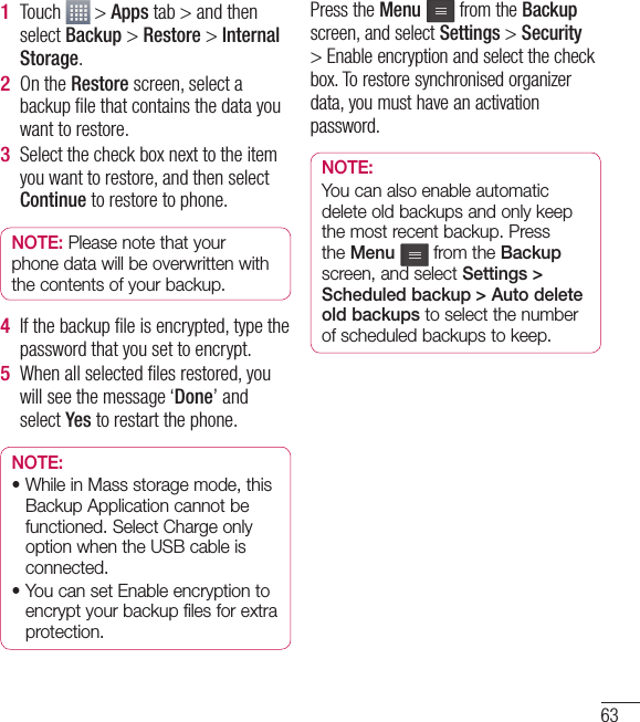 63Touch   &gt; Apps tab &gt; and then select Backup &gt; Restore &gt; Internal Storage.On the Restore screen, select a backup ﬁ le that contains the data you want to restore. Select the check box next to the item you want to restore, and then select Continue to restore to phone.NOTE: Please note that your phone data will be overwritten with the contents of your backup.If the backup ﬁ le is encrypted, type the password that you set to encrypt. When all selected ﬁ les restored, you will see the message ‘Done’ and select Yes to restart the phone.NOTE: •  While in Mass storage mode, this Backup Application cannot be functioned. Select Charge only option when the USB cable is connected.•  You can set Enable encryption to encrypt your backup files for extra protection.1 2 3 4 5 Press the Menu  from the Backup screen, and select Settings &gt; Security &gt; Enable encryption and select the check box. To restore synchronised organizer data, you must have an activation password.NOTE: You can also enable automatic delete old backups and only keep the most recent backup. Press the Menu   from the Backup screen, and select Settings &gt; Scheduled backup &gt; Auto delete old backups to select the number of scheduled backups to keep.