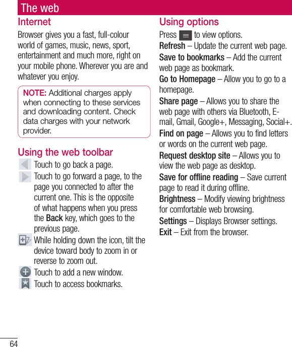 64The webInternetBrowser gives you a fast, full-colour world of games, music, news, sport, entertainment and much more, right on your mobile phone. Wherever you are and whatever you enjoy.NOTE: Additional charges apply when connecting to these services and downloading content. Check data charges with your network provider.Using the web toolbar  Touch to go back a page.  Touch to go forward a page, to the page you connected to after the current one. This is the opposite of what happens when you press the Back key, which goes to the previous page.  While holding down the icon, tilt the device toward body to zoom in or reverse to zoom out.  Touch to add a new window.  Touch to access bookmarks.Using optionsPress   to view options.Refresh – Update the current web page.Save to bookmarks – Add the current web page as bookmark.Go to Homepage – Allow you to go to a homepage.Share page – Allows you to share the web page with others via Bluetooth, E-mail, Gmail, Google+, Messaging, Social+.Find on page – Allows you to find letters or words on the current web page.Request desktop site – Allows you to view the web page as desktop.Save for offline reading – Save current page to read it during offline.Brightness – Modify viewing brightness for comfortable web browsing.Settings – Displays Browser settings.Exit – Exit from the browser.