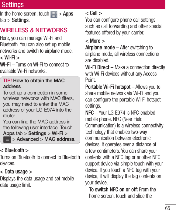 65SettingsIn the home screen, touch   &gt; Apps tab &gt; Settings.WIRELESS &amp; NETWORKSHere, you can manage Wi-Fi and Bluetooth. You can also set up mobile networks and switch to airplane mode.&lt; Wi-Fi &gt;Wi-Fi – Turns on Wi-Fi to connect to available Wi-Fi networks.TIP! How to obtain the MAC addressTo set up a connection in some wireless networks with MAC filters, you may need to enter the MAC address of your LG-E974 into the router.You can find the MAC address in the following user interface: Touch Apps tab &gt; Settings &gt; Wi-Fi &gt;  &gt; Advanced &gt; MAC address.&lt; Bluetooth &gt;Turns on Bluetooth to connect to Bluetooth devices.&lt; Data usage &gt;Displays the data usage and set mobile data usage limit.&lt; Call &gt;You can configure phone call settings such as call forwarding and other special features offered by your carrier.&lt; More &gt;Airplane mode – After switching to airplane mode, all wireless connections are disabled.Wi-Fi Direct – Make a connection directly with Wi-Fi devices without any Access Point.Portable Wi-Fi hotspot – Allows you to share mobile network via Wi-Fi and you can configure the portable Wi-Fi hotspot settings.NFC – Your LG-E974 is NFC-enabled mobile phone. NFC (Near Field Communication) is a wireless connectivity technology that enables two-way communication between electronic devices. It operates over a distance of a few centimeters. You can share your contents with a NFC tag or another NFC support device via simple touch with your device. If you touch a NFC tag with your device, it will display the tag contents on your device.   To switch NFC on or off: From the home screen, touch and slide the 