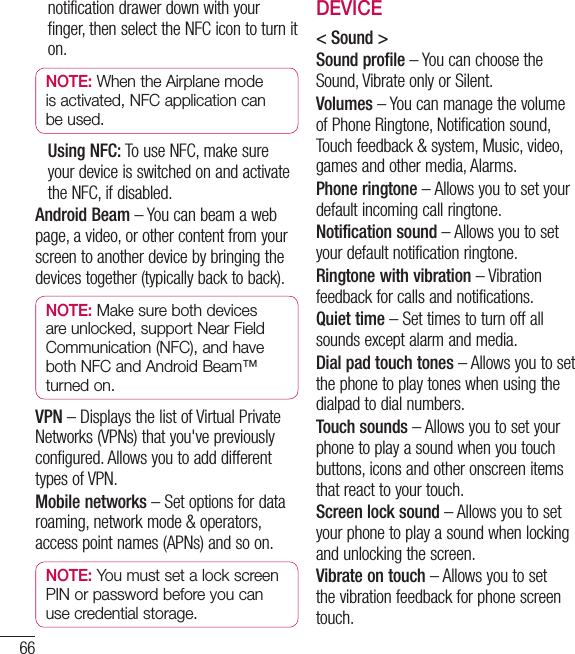 66notification drawer down with your finger, then select the NFC icon to turn it on.NOTE: When the Airplane mode is activated, NFC application can be used.  Using NFC: To use NFC, make sure your device is switched on and activate the NFC, if disabled.Android Beam – You can beam a web page, a video, or other content from your screen to another device by bringing the devices together (typically back to back).NOTE: Make sure both devices are unlocked, support Near Field Communication (NFC), and have both NFC and Android Beam™ turned on.VPN – Displays the list of Virtual Private Networks (VPNs) that you&apos;ve previously configured. Allows you to add different types of VPN.Mobile networks – Set options for data roaming, network mode &amp; operators, access point names (APNs) and so on.NOTE: You must set a lock screen PIN or password before you can use credential storage.DEVICE&lt; Sound &gt;Sound profile – You can choose the Sound, Vibrate only or Silent.Volumes – You can manage the volume of Phone Ringtone, Notification sound, Touch feedback &amp; system, Music, video, games and other media, Alarms.Phone ringtone – Allows you to set your default incoming call ringtone.Notification sound – Allows you to set your default notification ringtone.Ringtone with vibration – Vibration feedback for calls and notifications.Quiet time – Set times to turn off all sounds except alarm and media.Dial pad touch tones – Allows you to set the phone to play tones when using the dialpad to dial numbers.Touch sounds – Allows you to set your phone to play a sound when you touch buttons, icons and other onscreen items that react to your touch.Screen lock sound – Allows you to set your phone to play a sound when locking and unlocking the screen.Vibrate on touch – Allows you to set the vibration feedback for phone screen touch.Settings