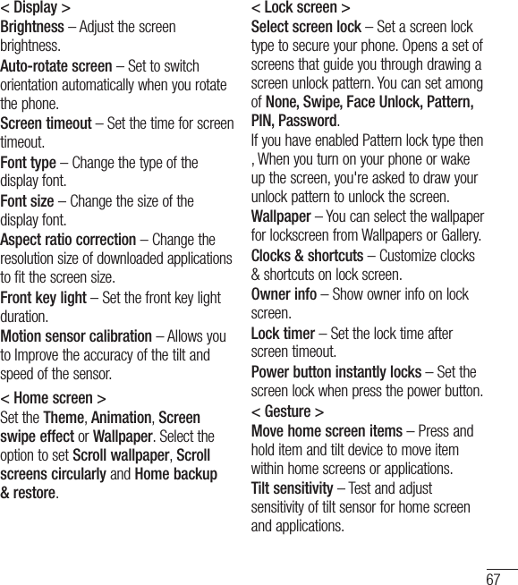 67&lt; Display &gt;Brightness – Adjust the screen brightness.Auto-rotate screen – Set to switch orientation automatically when you rotate the phone.Screen timeout – Set the time for screen timeout.Font type – Change the type of the display font.Font size – Change the size of the display font.Aspect ratio correction – Change the resolution size of downloaded applications to fit the screen size.Front key light – Set the front key light duration.Motion sensor calibration – Allows you to Improve the accuracy of the tilt and speed of the sensor.&lt; Home screen &gt;Set the Theme, Animation, Screen swipe effect or Wallpaper. Select the option to set Scroll wallpaper, Scroll screens circularly and Home backup &amp; restore.&lt; Lock screen &gt;Select screen lock – Set a screen lock type to secure your phone. Opens a set of screens that guide you through drawing a screen unlock pattern. You can set among of None, Swipe, Face Unlock, Pattern, PIN, Password.If you have enabled Pattern lock type then , When you turn on your phone or wake up the screen, you&apos;re asked to draw your unlock pattern to unlock the screen.Wallpaper – You can select the wallpaper for lockscreen from Wallpapers or Gallery.Clocks &amp; shortcuts – Customize clocks &amp; shortcuts on lock screen.Owner info – Show owner info on lock screen.Lock timer – Set the lock time after screen timeout.Power button instantly locks – Set the screen lock when press the power button.&lt; Gesture &gt;Move home screen items – Press and hold item and tilt device to move item within home screens or applications.Tilt sensitivity – Test and adjust sensitivity of tilt sensor for home screen and applications.