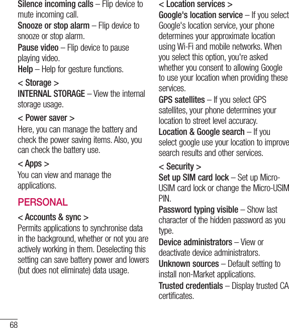 68Silence incoming calls – Flip device to mute incoming call.Snooze or stop alarm – Flip device to snooze or stop alarm.Pause video – Flip device to pause playing video.Help – Help for gesture functions.&lt; Storage &gt;INTERNAL STORAGE – View the internal storage usage.&lt; Power saver &gt;Here, you can manage the battery and check the power saving items. Also, you can check the battery use.&lt; Apps &gt;You can view and manage the applications.PERSONAL&lt; Accounts &amp; sync &gt;Permits applications to synchronise data in the background, whether or not you are actively working in them. Deselecting this setting can save battery power and lowers (but does not eliminate) data usage.&lt; Location services &gt;Google&apos;s location service – If you select Google&apos;s location service, your phone determines your approximate location using Wi-Fi and mobile networks. When you select this option, you&apos;re asked whether you consent to allowing Google to use your location when providing these services.GPS satellites – If you select GPS satellites, your phone determines your location to street level accuracy.Location &amp; Google search – If you select google use your location to improve search results and other services.&lt; Security &gt;Set up SIM card lock – Set up Micro-USIM card lock or change the Micro-USIM PIN.Password typing visible – Show last character of the hidden password as you type.Device administrators – View or deactivate device administrators.Unknown sources – Default setting to install non-Market applications.Trusted credentials – Display trusted CA certificates.Settings