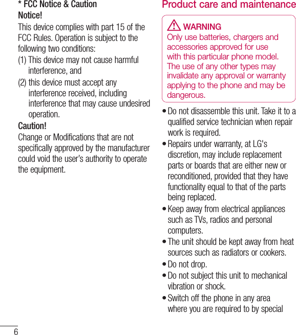 6* FCC Notice &amp; CautionNotice!This device complies with part 15 of the FCC Rules. Operation is subject to the following two conditions:(1)  This device may not cause harmful interference, and(2)  this device must accept any interference received, including interference that may cause undesired operation.Caution!Change or Modifications that are not specifically approved by the manufacturer could void the user’s authority to operate the equipment.Product care and maintenance WARNINGOnly use batteries, chargers and accessories approved for use with this particular phone model. The use of any other types may invalidate any approval or warranty applying to the phone and may be dangerous.Do not disassemble this unit. Take it to a qualified service technician when repair work is required.Repairs under warranty, at LG&apos;s discretion, may include replacement parts or boards that are either new or reconditioned, provided that they have functionality equal to that of the parts being replaced.Keep away from electrical appliances such as TVs, radios and personal computers.The unit should be kept away from heat sources such as radiators or cookers.Do not drop.Do not subject this unit to mechanical vibration or shock.Switch off the phone in any area where you are required to by special •••••••Guidelines for safe and efﬁ cient use