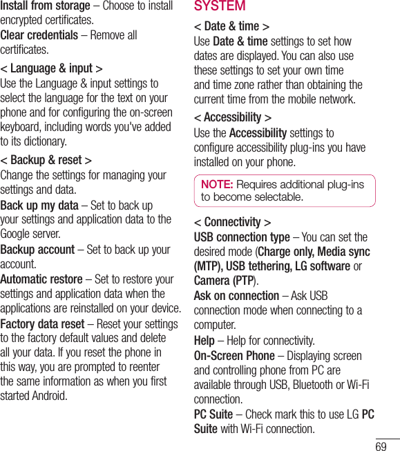 69Install from storage – Choose to install encrypted certificates.Clear credentials – Remove all certificates.&lt; Language &amp; input &gt;Use the Language &amp; input settings to select the language for the text on your phone and for configuring the on-screen keyboard, including words you&apos;ve added to its dictionary.&lt; Backup &amp; reset &gt;Change the settings for managing your settings and data.Back up my data – Set to back up your settings and application data to the Google server.Backup account – Set to back up your account.Automatic restore – Set to restore your settings and application data when the applications are reinstalled on your device.Factory data reset – Reset your settings to the factory default values and delete all your data. If you reset the phone in this way, you are prompted to reenter the same information as when you first started Android.SYSTEM&lt; Date &amp; time &gt;Use Date &amp; time settings to set how dates are displayed. You can also use these settings to set your own time and time zone rather than obtaining the current time from the mobile network.&lt; Accessibility &gt;Use the Accessibility settings to configure accessibility plug-ins you have installed on your phone.NOTE: Requires additional plug-ins to become selectable.&lt; Connectivity &gt;USB connection type – You can set the desired mode (Charge only, Media sync (MTP), USB tethering, LG software or Camera (PTP).Ask on connection – Ask USB connection mode when connecting to a computer.Help – Help for connectivity.On-Screen Phone – Displaying screen and controlling phone from PC are available through USB, Bluetooth or Wi-Fi connection.PC Suite – Check mark this to use LG PC Suite with Wi-Fi connection.