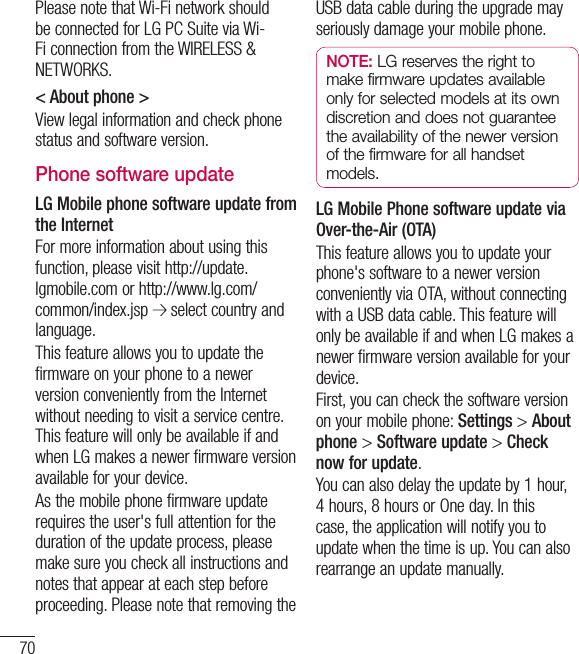 70Please note that Wi-Fi network should be connected for LG PC Suite via Wi-Fi connection from the WIRELESS &amp; NETWORKS.&lt; About phone &gt;View legal information and check phone status and software version.Phone software updateLG Mobile phone software update from the InternetFor more information about using this function, please visit http://update.lgmobile.com or http://www.lg.com/common/index.jsp   select country and language. This feature allows you to update the firmware on your phone to a newer version conveniently from the Internet without needing to visit a service centre. This feature will only be available if and when LG makes a newer firmware version available for your device.As the mobile phone firmware update requires the user&apos;s full attention for the duration of the update process, please make sure you check all instructions and notes that appear at each step before proceeding. Please note that removing the USB data cable during the upgrade may seriously damage your mobile phone.NOTE: LG reserves the right to make firmware updates available only for selected models at its own discretion and does not guarantee the availability of the newer version of the firmware for all handset models.LG Mobile Phone software update via Over-the-Air (OTA)This feature allows you to update your phone&apos;s software to a newer version conveniently via OTA, without connecting with a USB data cable. This feature will only be available if and when LG makes a newer firmware version available for your device.First, you can check the software version on your mobile phone: Settings &gt; About phone &gt; Software update &gt; Check now for update.You can also delay the update by 1 hour, 4 hours, 8 hours or One day. In this case, the application will notify you to update when the time is up. You can also rearrange an update manually.Settings