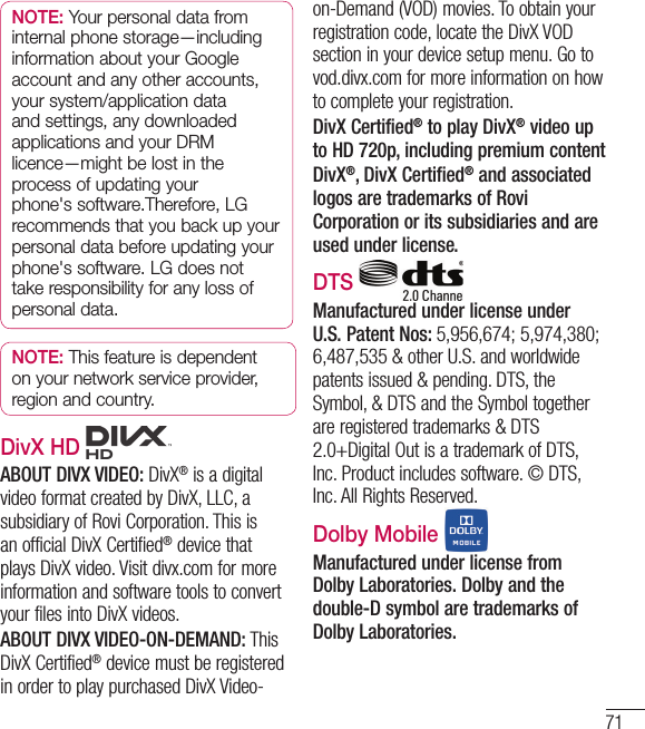 71NOTE: Your personal data from internal phone storage—including information about your Google account and any other accounts, your system/application data and settings, any downloaded applications and your DRM licence—might be lost in the process of updating your phone&apos;s software.Therefore, LG recommends that you back up your personal data before updating your phone&apos;s software. LG does not take responsibility for any loss of personal data.NOTE: This feature is dependent on your network service provider, region and country.DivX HD ABOUT DIVX VIDEO: DivX® is a digital video format created by DivX, LLC, a subsidiary of Rovi Corporation. This is an official DivX Certified® device that plays DivX video. Visit divx.com for more information and software tools to convert your files into DivX videos. ABOUT DIVX VIDEO-ON-DEMAND: This DivX Certified® device must be registered in order to play purchased DivX Video-on-Demand (VOD) movies. To obtain your registration code, locate the DivX VOD section in your device setup menu. Go to vod.divx.com for more information on how to complete your registration.DivX Certified® to play DivX® video up to HD 720p, including premium contentDivX®, DivX Certified® and associated logos are trademarks of Rovi Corporation or its subsidiaries and are used under license.DTS   Manufactured under license under U.S. Patent Nos: 5,956,674; 5,974,380; 6,487,535 &amp; other U.S. and worldwide patents issued &amp; pending. DTS, the Symbol, &amp; DTS and the Symbol together are registered trademarks &amp; DTS 2.0+Digital Out is a trademark of DTS, Inc. Product includes software. © DTS, Inc. All Rights Reserved. Dolby Mobile Manufactured under license from Dolby Laboratories. Dolby and the double-D symbol are trademarks of Dolby Laboratories.