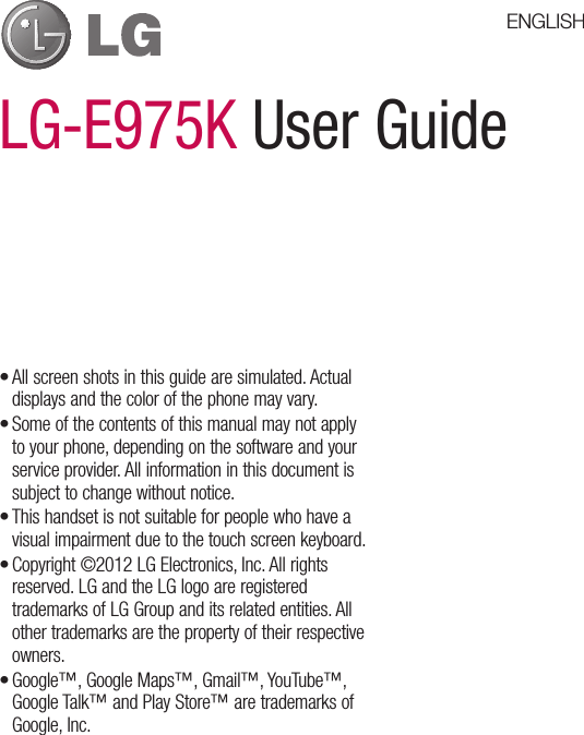 LG-E975K User GuideAll screen shots in this guide are simulated. Actual displays and the color of the phone may vary.Some of the contents of this manual may not apply to your phone, depending on the software and your service provider. All information in this document is subject to change without notice.This handset is not suitable for people who have a visual impairment due to the touch screen keyboard.Copyright ©2012 LG Electronics, Inc. All rights reserved. LG and the LG logo are registered trademarks of LG Group and its related entities. All other trademarks are the property of their respective owners.Google™, Google Maps™, Gmail™, YouTube™, Google Talk™ and Play Store™ are trademarks of Google, Inc.•••••ENGLISH