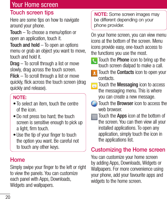 20Your Home screenTouch screen tipsHere are some tips on how to navigate around your phone.Touch – To choose a menu/option or open an application, touch it.Touch and hold – To open an options menu or grab an object you want to move, touch and hold it.Drag – To scroll through a list or move slowly, drag across the touch screen.Flick – To scroll through a list or move quickly, flick across the touch screen (drag quickly and release).NOTE:To select an item, touch the centre of the icon.Do not press too hard; the touch screen is sensitive enough to pick up a light, firm touch.Use the tip of your finger to touch the option you want. Be careful not to touch any other keys.•••HomeSimply swipe your finger to the left or right to view the panels. You can customize each panel with Apps, Downloads, Widgets and wallpapers.NOTE: Some screen images may be different depending on your phone provider.On your home screen, you can view menu icons at the bottom of the screen. Menu icons provide easy, one-touch access to the functions you use the most.  Touch the Phone icon to bring up the touch screen dialpad to make a call.  Touch the Contacts icon to open your contacts.   Touch the Messaging icon to access the messaging menu. This is where you can create a new message.  Touch the Browser icon to access the web browser.  Touch the Apps icon at the bottom of the screen. You can then view all your installed applications. To open any application, simply touch the icon in the applications list.Customizing the Home screenYou can customize your home screen by adding Apps, Downloads, Widgets or Wallpapers. For more convenience using your phone, add your favourite apps and widgets to the home screen.