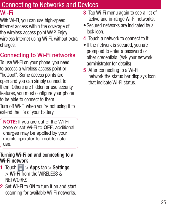 25Connecting to Networks and DevicesWi-FiWith Wi-Fi, you can use high-speed Internet access within the coverage of the wireless access point WAP. Enjoy wireless Internet using Wi-Fi, without extra charges. Connecting to Wi-Fi networksTo use Wi-Fi on your phone, you need to access a wireless access point or &quot;hotspot&quot;. Some access points are open and you can simply connect to them. Others are hidden or use security features, you must configure your phone to be able to connect to them.Turn off Wi-Fi when you&apos;re not using it to extend the life of your battery. NOTE: If you are out of the Wi-Fi zone or set Wi-Fi to OFF, additional charges may be applied by your mobile operator for mobile data use. Turning Wi-Fi on and connecting to a Wi-Fi networkTouch   &gt; Apps tab &gt; Settings &gt; Wi-Fi from the WIRELESS &amp; NETWORKSSet Wi-Fi to ON to turn it on and start scanning for available Wi-Fi networks.1 2 Tap Wi-Fi menu again to see a list of active and in-range Wi-Fi networks.Secured networks are indicated by a lock icon.Touch a network to connect to it.If the network is secured, you are prompted to enter a password or other credentials. (Ask your network administrator for details)After connecting to a Wi-Fi network,the status bar displays icon that indicate Wi-Fi status.3 •4 •5 