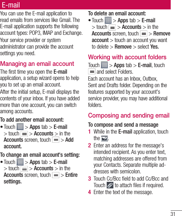 31E-mailYou can use the E-mail application to read emails from services like Gmail. The E-mail application supports the following account types: POP3, IMAP and Exchange.Your service provider or system administrator can provide the account settings you need.Managing an email accountThe first time you open the E-mail application, a setup wizard opens to help you to set up an email account.After the initial setup, E-mail displays the contents of your inbox. If you have added more than one account, you can switch among accounts. To add another email account:Touch   &gt; Apps tab &gt; E-mail &gt; touch   &gt; Accounts &gt; in the Accounts screen, touch   &gt; Add account.To change an email account&apos;s setting:Touch   &gt; Apps tab &gt; E-mail &gt; touch   &gt; Accounts &gt; in the Accounts screen, touch   &gt; Entire settings.••To delete an email account:Touch   &gt; Apps tab &gt; E-mail &gt; touch   &gt; Accounts &gt; in the Accounts screen, touch   &gt; Remove account &gt; touch an account you want to delete &gt; Remove &gt; select Yes.Working with account foldersTouch   &gt; Apps tab &gt; E-mail, touch  and select Folders.Each account has an Inbox, Outbox, Sent and Drafts folder. Depending on the features supported by your account&apos;s service provider, you may have additional folders.Composing and sending emailTo compose and send a messageWhile in the E-mail application, touch the  .Enter an address for the message&apos;s intended recipient. As you enter text, matching addresses are offered from your Contacts. Separate multiple ad-dresses with semicolon.Touch Cc/Bcc ﬁ eld to add Cc/Bcc and Touch   to attach ﬁ les if required.Enter the text of the message. •1 2 3 4 