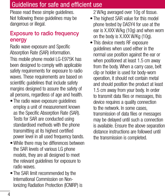 4Please read these simple guidelines. Not following these guidelines may be dangerous or illegal.Exposure to radio frequency energyRadio wave exposure and Specific Absorption Rate (SAR) information. This mobile phone model LG-E975K has been designed to comply with applicable safety requirements for exposure to radio waves. These requirements are based on scientific guidelines that include safety margins designed to assure the safety of all persons, regardless of age and health.The radio wave exposure guidelines employ a unit of measurement known as the Specific Absorption Rate (SAR). Tests for SAR are conducted using standardised methods with the phone transmitting at its highest certified power level in all used frequency bands.While there may be differences between the SAR levels of various LG phone models, they are all designed to meet the relevant guidelines for exposure to radio waves.The SAR limit recommended by the International Commission on Non-Ionizing Radiation Protection (ICNIRP) is •••2 W/kg averaged over 10g of tissue.The highest SAR value for this model phone tested by DASY4 for use at the ear is X.XXX W/kg (10g) and when worn on the body is X.XXX W/Kg (10g).This device meets RF exposure guidelines when used either in the normal use position against the ear or when positioned at least 1.5 cm away from the body. When a carry case, belt clip or holder is used for body-worn operation, it should not contain metal and should position the product at least 1.5 cm away from your body. In order to transmit data files or messages, this device requires a quality connection to the network. In some cases, transmission of data files or messages may be delayed until such a connection is available. Ensure the above separation distance instructions are followed until the transmission is completed.••Guidelines for safe and efﬁ cient use