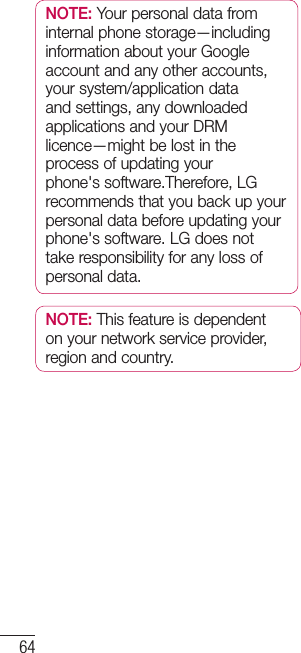 64NOTE: Your personal data from internal phone storage—including information about your Google account and any other accounts, your system/application data and settings, any downloaded applications and your DRM licence—might be lost in the process of updating your phone&apos;s software.Therefore, LG recommends that you back up your personal data before updating your phone&apos;s software. LG does not take responsibility for any loss of personal data.NOTE: This feature is dependent on your network service provider, region and country.Phone software update