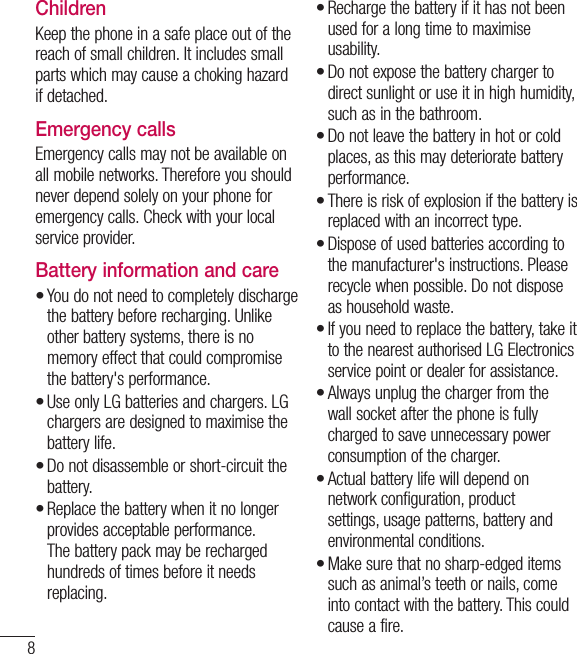 8ChildrenKeep the phone in a safe place out of the reach of small children. It includes small parts which may cause a choking hazard if detached.Emergency callsEmergency calls may not be available on all mobile networks. Therefore you should never depend solely on your phone for emergency calls. Check with your local service provider.Battery information and careYou do not need to completely discharge the battery before recharging. Unlike other battery systems, there is no memory effect that could compromise the battery&apos;s performance.Use only LG batteries and chargers. LG chargers are designed to maximise the battery life.Do not disassemble or short-circuit the battery.Replace the battery when it no longer provides acceptable performance. The battery pack may be recharged hundreds of times before it needs replacing.••••Recharge the battery if it has not been used for a long time to maximise usability.Do not expose the battery charger to direct sunlight or use it in high humidity, such as in the bathroom.Do not leave the battery in hot or cold places, as this may deteriorate battery performance.There is risk of explosion if the battery is replaced with an incorrect type.Dispose of used batteries according to the manufacturer&apos;s instructions. Please recycle when possible. Do not dispose as household waste.If you need to replace the battery, take it to the nearest authorised LG Electronics service point or dealer for assistance.Always unplug the charger from the wall socket after the phone is fully charged to save unnecessary power consumption of the charger.Actual battery life will depend on network configuration, product settings, usage patterns, battery and environmental conditions.Make sure that no sharp-edged items such as animal’s teeth or nails, come into contact with the battery. This could cause a fire.•••••••••Guidelines for safe and efﬁ cient use