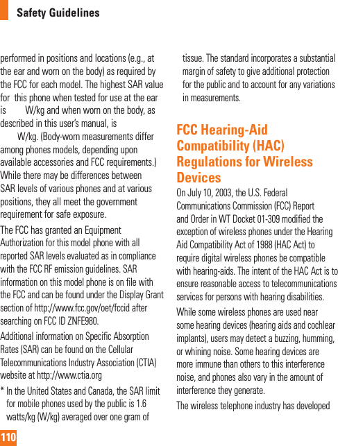 110Safety Guidelinesperformed in positions and locations (e.g., at the ear and worn on the body) as required by the FCC for each model. The highest SAR value for  this phone when tested for use at the ear is 0.67 W/kg and when worn on the body, as described in this user’s manual, is 1.22 W/kg. (Body-worn measurements differ among phones models, depending upon available accessories and FCC requirements.) While there may be differences between SAR levels of various phones and at various positions, they all meet the government requirement for safe exposure.The FCC has granted an Equipment Authorization for this model phone with all reported SAR levels evaluated as in compliance with the FCC RF emission guidelines. SAR information on this model phone is on file with the FCC and can be found under the Display Grant section of http://www.fcc.gov/oet/fccid after searching on FCC ID ZNFE980.Additional information on Specific Absorption Rates (SAR) can be found on the Cellular Telecommunications Industry Association (CTIA) website at http://www.ctia.org*  In the United States and Canada, the SAR limit for mobile phones used by the public is 1.6 watts/kg (W/kg) averaged over one gram of tissue. The standard incorporates a substantial margin of safety to give additional protection for the public and to account for any variations in measurements.FCC Hearing-Aid Compatibility (HAC) Regulations for Wireless DevicesOn July 10, 2003, the U.S. Federal Communications Commission (FCC) Report and Order in WT Docket 01-309 modified the exception of wireless phones under the Hearing Aid Compatibility Act of 1988 (HAC Act) to require digital wireless phones be compatible with hearing-aids. The intent of the HAC Act is to ensure reasonable access to telecommunications services for persons with hearing disabilities. While some wireless phones are used near some hearing devices (hearing aids and cochlear implants), users may detect a buzzing, humming, or whining noise. Some hearing devices are more immune than others to this interference noise, and phones also vary in the amount of interference they generate.The wireless telephone industry has developed 