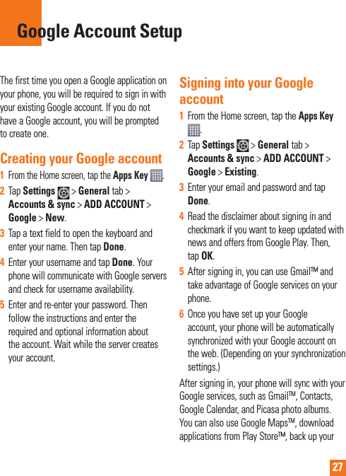 27The first time you open a Google application on your phone, you will be required to sign in with your existing Google account. If you do not have a Google account, you will be prompted to create one. Creating your Google account1   From the Home screen, tap the Apps Key  .2  Tap Settings  &gt; General tab &gt; Accounts &amp; sync &gt; ADD ACCOUNT &gt; Google &gt; New. 3  Tap a text field to open the keyboard and enter your name. Then tap Done. 4  Enter your username and tap Done. Your phone will communicate with Google servers and check for username availability. 5  Enter and re-enter your password. Then follow the instructions and enter the required and optional information about the account. Wait while the server creates your account.  Signing into your Google account1  From the Home screen, tap the Apps Key . 2  Tap Settings   &gt; General tab &gt; Accounts &amp; sync &gt; ADD ACCOUNT &gt; Google &gt; Existing.3  Enter your email and password and tap Done.4  Read the disclaimer about signing in and checkmark if you want to keep updated with news and offers from Google Play. Then, tap OK.5  After signing in, you can use Gmail™ and take advantage of Google services on your phone. 6  Once you have set up your Google account, your phone will be automatically synchronized with your Google account on the web. (Depending on your synchronization  settings.)After signing in, your phone will sync with your Google services, such as GmailTM, Contacts, Google Calendar, and Picasa photo albums.  You can also use Google MapsTM, download applications from Play Store™, back up your Google Account Setup