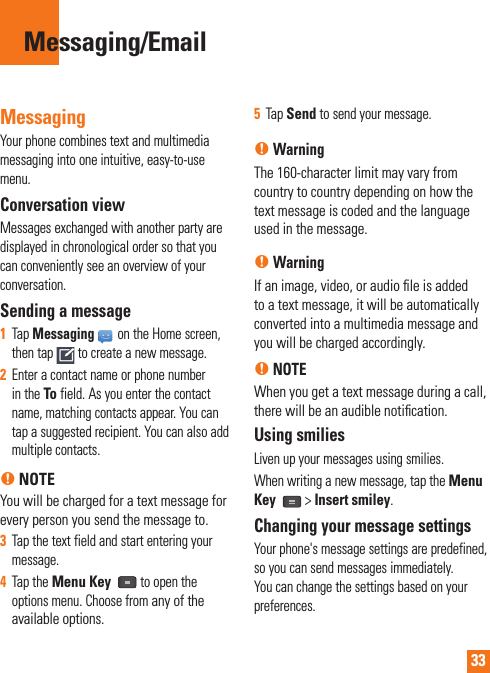 33MessagingYour phone combines text and multimedia messaging into one intuitive, easy-to-use menu. Conversation view Messages exchanged with another party are displayed in chronological order so that you can conveniently see an overview of your conversation.Sending a message1  Tap Messaging on the Home screen, then tap   to create a new message.2  Enter a contact name or phone number in the To field. As you enter the contact name, matching contacts appear. You can tap a suggested recipient. You can also add multiple contacts.n NOTEYou will be charged for a text message for every person you send the message to.3  Tap the text field and start entering your message.4  Tap the Menu Key   to open the options menu. Choose from any of the available options.5  Tap Send to send your message.n WarningThe 160-character limit may vary from country to country depending on how the text message is coded and the language used in the message.n WarningIf an image, video, or audio ﬁ le is added to a text message, it will be automatically converted into a multimedia message and you will be charged accordingly.n NOTEWhen you get a text message during a call, there will be an audible notiﬁ cation.Using smiliesLiven up your messages using smilies.When writing a new message, tap the Menu Key   &gt; Insert smiley.Changing your message settingsYour phone&apos;s message settings are predefined, so you can send messages immediately. You can change the settings based on your preferences.Messaging/Email