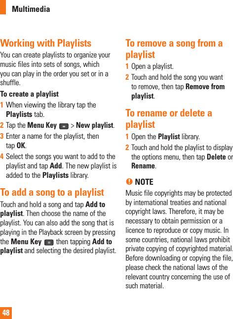 48Working with PlaylistsYou can create playlists to organize your music files into sets of songs, which you can play in the order you set or in a shuffle.To create a playlist1  When viewing the library tap the Playlists tab.2  Tap the Menu Key   &gt; New playlist.3  Enter a name for the playlist, then tap OK.4  Select the songs you want to add to the playlist and tap Add. The new playlist is added to the Playlists library. To add a song to a playlistTouch and hold a song and tap Add to playlist. Then choose the name of the playlist. You can also add the song that is playing in the Playback screen by pressing the Menu Key  then tapping Add to playlist and selecting the desired playlist.To remove a song from a playlist1  Open a playlist.2  Touch and hold the song you want to remove, then tap Remove from playlist.To rename or delete a playlist1  Open the Playlist library.2  Touch and hold the playlist to display the options menu, then tap Delete or Rename.n NOTE Music file copyrights may be protected by international treaties and national copyright laws. Therefore, it may be necessary to obtain permission or a licence to reproduce or copy music. In some countries, national laws prohibit private copying of copyrighted material. Before downloading or copying the file, please check the national laws of the relevant country concerning the use of such material.Multimedia