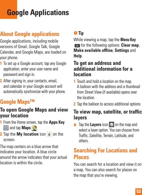 53About Google applicationsGoogle applications, including mobile versions of Gmail, Google Talk, Google Calendar, and Google Maps, are loaded on your phone.1  To set up a Google account, tap any Google application, enter your user name and password and sign in.2  After signing in, your contacts, email, and calendar in your Google account will automatically synchronize with your phone.Google Maps™To open Google Maps and view your location1  From the Home screen, tap the Apps Key  and tap Maps  . 2  Tap the My location icon  on the screen.The map centers on a blue arrow that indicates your location. A blue circle around the arrow indicates that your actual location is within the circle.n TipWhile viewing a map, tap the Menu Key for the following options: Clear map, Make available ofﬂ ine, Settings and Help.To get an address and additional information for a location1  Touch and hold a location on the map. A balloon with the address and a thumbnail from Street View (if available) opens over the location.2  Tap the balloon to access additional options.To view map, satellite, or traffic layers]   Tap the Layers icon   on the map and select a layer option. You can choose from Traffic, Satellite, Terrain, Latitude, and others.Searching For Locations and PlacesYou can search for a location and view it on a map. You can also search for places on the map that you&apos;re viewing.Google Applications