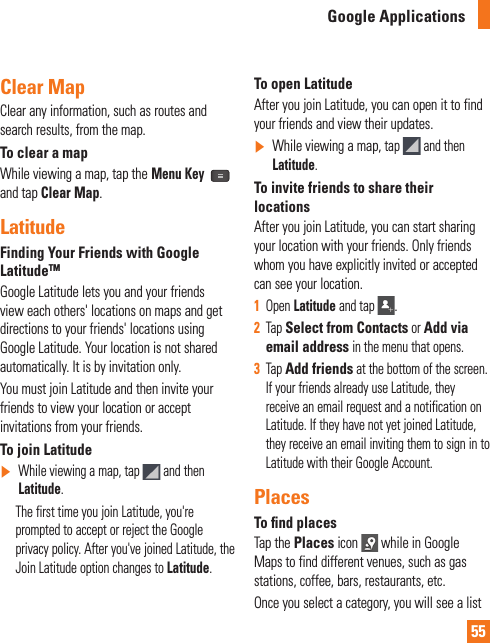 55Clear MapClear any information, such as routes and search results, from the map.To clear a mapWhile viewing a map, tap the Menu Key  and tap Clear Map.LatitudeFinding Your Friends with Google LatitudeTMGoogle Latitude lets you and your friends view each others&apos; locations on maps and get directions to your friends&apos; locations using Google Latitude. Your location is not shared automatically. It is by invitation only.You must join Latitude and then invite your friends to view your location or accept invitations from your friends.To join Latitude]  While viewing a map, tap   and then Latitude.      The first time you join Latitude, you&apos;re prompted to accept or reject the Google privacy policy. After you&apos;ve joined Latitude, the Join Latitude option changes to Latitude.To open LatitudeAfter you join Latitude, you can open it to find your friends and view their updates.]  While viewing a map, tap   and then Latitude.To invite friends to share their locationsAfter you join Latitude, you can start sharing your location with your friends. Only friends whom you have explicitly invited or accepted can see your location.1  Open Latitude and tap  .2  Tap Select from Contacts or Add via email address in the menu that opens. 3  Tap Add friends at the bottom of the screen. If your friends already use Latitude, they receive an email request and a notification on Latitude. If they have not yet joined Latitude, they receive an email inviting them to sign in to Latitude with their Google Account.PlacesTo ﬁ nd placesTap the Places icon   while in Google Maps to find different venues, such as gas stations, coffee, bars, restaurants, etc.Once you select a category, you will see a list Google Applications