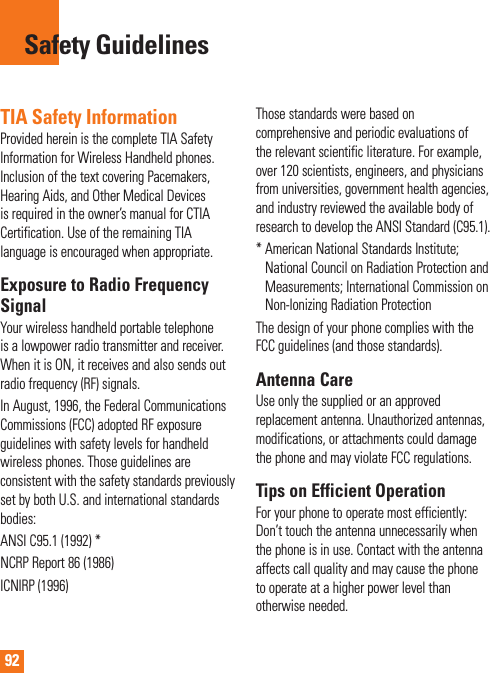 92TIA Safety InformationProvided herein is the complete TIA Safety Information for Wireless Handheld phones. Inclusion of the text covering Pacemakers, Hearing Aids, and Other Medical Devices is required in the owner’s manual for CTIA Certification. Use of the remaining TIA language is encouraged when appropriate.Exposure to Radio Frequency SignalYour wireless handheld portable telephone is a lowpower radio transmitter and receiver. When it is ON, it receives and also sends out radio frequency (RF) signals.In August, 1996, the Federal Communications Commissions (FCC) adopted RF exposure guidelines with safety levels for handheld wireless phones. Those guidelines are consistent with the safety standards previously set by both U.S. and international standards bodies:ANSI C95.1 (1992) *NCRP Report 86 (1986)ICNIRP (1996)Those standards were based on comprehensive and periodic evaluations of the relevant scientific literature. For example, over 120 scientists, engineers, and physicians from universities, government health agencies, and industry reviewed the available body of research to develop the ANSI Standard (C95.1).*  American National Standards Institute; National Council on Radiation Protection and Measurements; International Commission on Non-Ionizing Radiation ProtectionThe design of your phone complies with the FCC guidelines (and those standards).Antenna CareUse only the supplied or an approved replacement antenna. Unauthorized antennas, modifications, or attachments could damage the phone and may violate FCC regulations.Tips on Efficient OperationFor your phone to operate most efficiently: Don’t touch the antenna unnecessarily when the phone is in use. Contact with the antenna affects call quality and may cause the phone to operate at a higher power level than otherwise needed.Safety Guidelines