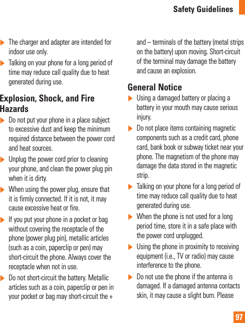 97Safety Guidelines]  The charger and adapter are intended for indoor use only.]  Talking on your phone for a long period of time may reduce call quality due to heat generated during use.Explosion, Shock, and Fire Hazards]   Do not put your phone in a place subject to excessive dust and keep the minimum required distance between the power cord and heat sources.]   Unplug the power cord prior to cleaning your phone, and clean the power plug pin when it is dirty.]    When using the power plug, ensure that it is firmly connected. If it is not, it may cause excessive heat or fire.]  If you put your phone in a pocket or bag without covering the receptacle of the phone (power plug pin), metallic articles (such as a coin, paperclip or pen) may short-circuit the phone. Always cover the receptacle when not in use.]   Do not short-circuit the battery. Metallic articles such as a coin, paperclip or pen in your pocket or bag may short-circuit the + and – terminals of the battery (metal strips on the battery) upon moving. Short-circuit of the terminal may damage the battery and cause an explosion.General Notice]   Using a damaged battery or placing a battery in your mouth may cause serious injury.]   Do not place items containing magnetic components such as a credit card, phone card, bank book or subway ticket near your phone. The magnetism of the phone may damage the data stored in the magnetic strip.]  Talking on your phone for a long period of time may reduce call quality due to heat generated during use.]   When the phone is not used for a long period time, store it in a safe place with the power cord unplugged.]   Using the phone in proximity to receiving equipment (i.e., TV or radio) may cause interference to the phone.]  Do not use the phone if the antenna is damaged. If a damaged antenna contacts skin, it may cause a slight burn. Please 