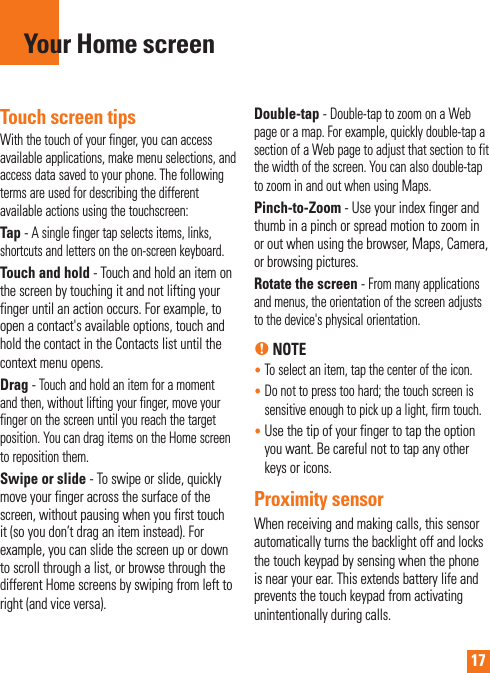 17Touch screen tipsWith the touch of your finger, you can access available applications, make menu selections, and access data saved to your phone. The following terms are used for describing the different available actions using the touchscreen: Tap - A single finger tap selects items, links,     shortcuts and letters on the on-screen keyboard.Touch and hold - Touch and hold an item on the screen by touching it and not lifting your finger until an action occurs. For example, to open a contact&apos;s available options, touch and hold the contact in the Contacts list until the context menu opens.Drag - Touch and hold an item for a moment and then, without lifting your finger, move your finger on the screen until you reach the target position. You can drag items on the Home screen to reposition them.Swipe or slide - To swipe or slide, quickly move your finger across the surface of the screen, without pausing when you first touch it (so you don’t drag an item instead). For example, you can slide the screen up or down to scroll through a list, or browse through the different Home screens by swiping from left to right (and vice versa).Double-tap - Double-tap to zoom on a Web page or a map. For example, quickly double-tap a section of a Web page to adjust that section to fit the width of the screen. You can also double-tap to zoom in and out when using Maps.Pinch-to-Zoom - Use your index finger and thumb in a pinch or spread motion to zoom in or out when using the browser, Maps, Camera, or browsing pictures.Rotate the screen - From many applications and menus, the orientation of the screen adjusts to the device&apos;s physical orientation.n NOTE•  To select an item, tap the center of the icon.•  Do not to press too hard; the touch screen is sensitive enough to pick up a light, firm touch.•  Use the tip of your finger to tap the option you want. Be careful not to tap any other keys or icons.Proximity sensorWhen receiving and making calls, this sensor automatically turns the backlight off and locks the touch keypad by sensing when the phone is near your ear. This extends battery life and prevents the touch keypad from activating unintentionally during calls. Your Home screen