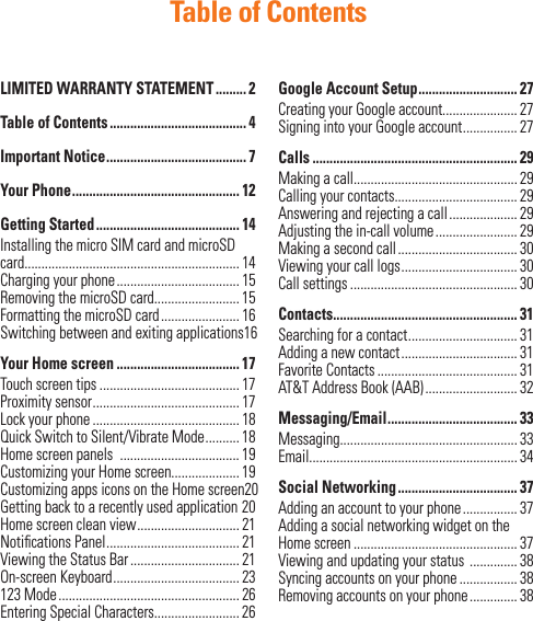 Table of ContentsLIMITED WARRANTY STATEMENT ......... 2Table of Contents ........................................ 4Important Notice ......................................... 7Your Phone ................................................. 12Getting Started .......................................... 14Installing the micro SIM card and microSD card............................................................... 14Charging your phone .................................... 15Removing the microSD card......................... 15Formatting the microSD card ....................... 16Switching between and exiting applications 16Your Home screen .................................... 17Touch screen tips ......................................... 17Proximity sensor ........................................... 17Lock your phone ........................................... 18Quick Switch to Silent/Vibrate Mode .......... 18Home screen panels  ................................... 19Customizing your Home screen.................... 19Customizing apps icons on the Home screen 20Getting back to a recently used application 20Home screen clean view .............................. 21Notiﬁ cations Panel ....................................... 21Viewing the Status Bar ................................ 21On-screen Keyboard ..................................... 23123 Mode ..................................................... 26Entering Special Characters......................... 26Google Account Setup ............................. 27Creating your Google account...................... 27Signing into your Google account ................ 27Calls ............................................................ 29Making a call................................................ 29Calling your contacts.................................... 29Answering and rejecting a call .................... 29Adjusting the in-call volume ........................ 29Making a second call ................................... 30Viewing your call logs .................................. 30Call settings ................................................. 30Contacts...................................................... 31Searching for a contact ................................ 31Adding a new contact .................................. 31Favorite Contacts ......................................... 31AT&amp;T Address Book (AAB) ........................... 32Messaging/Email ...................................... 33Messaging.................................................... 33Email............................................................. 34Social Networking ................................... 37Adding an account to your phone ................ 37Adding a social networking widget on the Home screen ................................................ 37Viewing and updating your status  .............. 38Syncing accounts on your phone ................. 38Removing accounts on your phone .............. 38