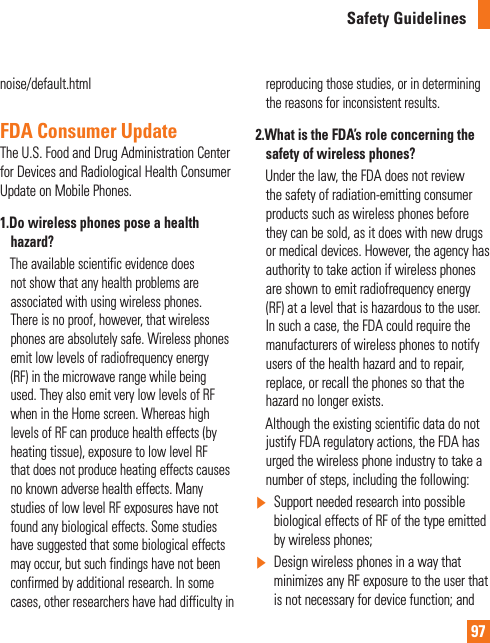 97Safety Guidelinesnoise/default.htmlFDA Consumer UpdateThe U.S. Food and Drug Administration Center for Devices and Radiological Health Consumer Update on Mobile Phones.1.  Do wireless phones pose a health hazard?       The available scientific evidence does not show that any health problems are associated with using wireless phones. There is no proof, however, that wireless phones are absolutely safe. Wireless phones emit low levels of radiofrequency energy (RF) in the microwave range while being used. They also emit very low levels of RF when in the Home screen. Whereas high levels of RF can produce health effects (by heating tissue), exposure to low level RF that does not produce heating effects causes no known adverse health effects. Many studies of low level RF exposures have not found any biological effects. Some studies have suggested that some biological effects may occur, but such findings have not been confirmed by additional research. In some cases, other researchers have had difficulty in reproducing those studies, or in determining the reasons for inconsistent results.2.  What is the FDA’s role concerning the safety of wireless phones?     Under the law, the FDA does not review the safety of radiation-emitting consumer products such as wireless phones before they can be sold, as it does with new drugs or medical devices. However, the agency has authority to take action if wireless phones are shown to emit radiofrequency energy (RF) at a level that is hazardous to the user. In such a case, the FDA could require the manufacturers of wireless phones to notify users of the health hazard and to repair, replace, or recall the phones so that the hazard no longer exists.     Although the existing scientific data do not justify FDA regulatory actions, the FDA has urged the wireless phone industry to take a number of steps, including the following:]  Support needed research into possible biological effects of RF of the type emitted by wireless phones;]   Design wireless phones in a way that minimizes any RF exposure to the user that is not necessary for device function; and