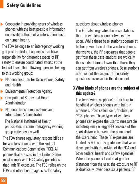 98Safety Guidelines]   Cooperate in providing users of wireless phones with the best possible information on possible effects of wireless phone use on human health.    The FDA belongs to an interagency working group of the federal agencies that have responsibility for different aspects of RF safety to ensure coordinated efforts at the federal level. The following agencies belong to this working group:]   National Institute for Occupational Safety and Health] Environmental Protection Agency]  Occupational Safety and Health Administration]   National Telecommunications and Information Administration       The National Institutes of Health         participates in some interagency working      group activities, as well.     The FDA shares regulatory responsibilities for wireless phones with the Federal Communications Commission (FCC). All phones that are sold in the United States must comply with FCC safety guidelines that limit RF exposure. The FCC relies on the FDA and other health agencies for safety questions about wireless phones.     The FCC also regulates the base stations that the wireless phone networks rely upon. While these base stations operate at higher power than do the wireless phones themselves, the RF exposures that people get from these base stations are typically thousands of times lower than those they can get from wireless phones. Base stations are thus not the subject of the safety questions discussed in this document.3.  What kinds of phones are the subject of this update?     The term ‘wireless phone’ refers here to handheld wireless phones with built-in antennas, often called ‘cell’, ‘mobile’, or ‘PCS’ phones. These types of wireless phones can expose the user to measurable radiofrequency energy (RF) because of the short distance between the phone and the user’s head. These RF exposures are limited by FCC safety guidelines that were developed with the advice of the FDA and other federal health and safety agencies. When the phone is located at greater distances from the user, the exposure to RF is drastically lower because a person’s RF  