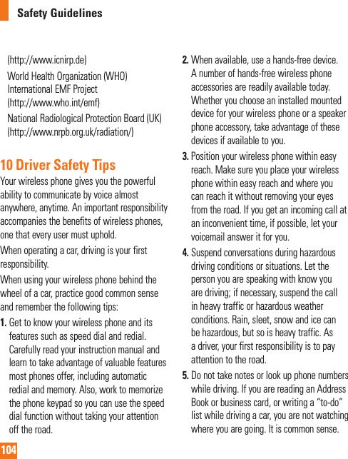 104Safety Guidelines(http://www.icnirp.de)     World Health Organization (WHO) International EMF Project (http://www.who.int/emf)     National Radiological Protection Board (UK)(http://www.nrpb.org.uk/radiation/)10 Driver Safety TipsYour wireless phone gives you the powerful ability to communicate by voice almost anywhere, anytime. An important responsibility accompanies the benefits of wireless phones, one that every user must uphold.When operating a car, driving is your first responsibility.When using your wireless phone behind the wheel of a car, practice good common sense and remember the following tips:1.  Get to know your wireless phone and its features such as speed dial and redial. Carefully read your instruction manual and learn to take advantage of valuable features most phones offer, including automatic redial and memory. Also, work to memorize the phone keypad so you can use the speed dial function without taking your attention off the road.2.  When available, use a hands-free device. A number of hands-free wireless phone accessories are readily available today. Whether you choose an installed mounted device for your wireless phone or a speaker phone accessory, take advantage of these devices if available to you.3.  Position your wireless phone within easy reach. Make sure you place your wireless phone within easy reach and where you can reach it without removing your eyes from the road. If you get an incoming call at an inconvenient time, if possible, let your voicemail answer it for you.4.  Suspend conversations during hazardous driving conditions or situations. Let the person you are speaking with know you are driving; if necessary, suspend the call in heavy traffic or hazardous weather conditions. Rain, sleet, snow and ice can be hazardous, but so is heavy traffic. As a driver, your first responsibility is to pay attention to the road.5.  Do not take notes or look up phone numbers while driving. If you are reading an Address Book or business card, or writing a “to-do” list while driving a car, you are not watching where you are going. It is common sense. 