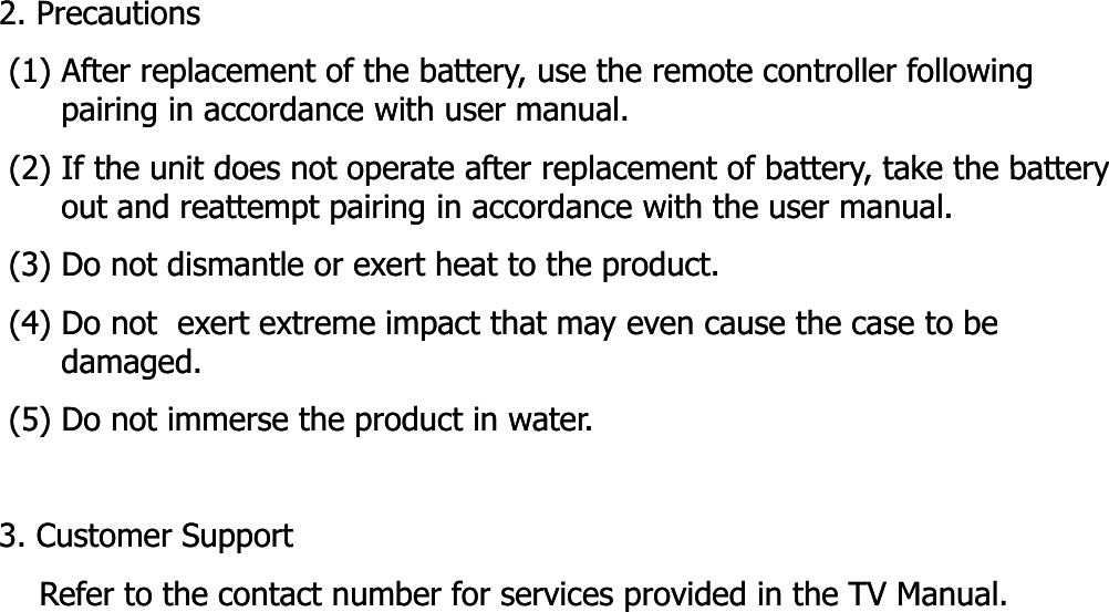 2. Precautions2. Precautions(1) After replacement of the battery, use the remote controller following (1) After replacement of the battery, use the remote controller following pairing in accordance with user manual.pairing in accordance with user manual.(2) If the unit does not operate after replacement of battery take the battery(2) If the unit does not operate after replacement of battery take the battery(2) If the unit does not operate after replacement of battery, take the battery (2) If the unit does not operate after replacement of battery, take the battery out and reattempt pairing in accordance with the user manual. out and reattempt pairing in accordance with the user manual. (3) Do not dismantle or exert heat to the product.(3) Do not dismantle or exert heat to the product.(4) Do not  exert extreme impact that may even cause the case to be (4) Do not  exert extreme impact that may even cause the case to be damaged.damaged.(5) Do not immerse the product in water.(5) Do not immerse the product in water.3. Customer Support3. Customer SupportRefer to the contact number for services provided in the TV Manual.   Refer to the contact number for services provided in the TV Manual.   