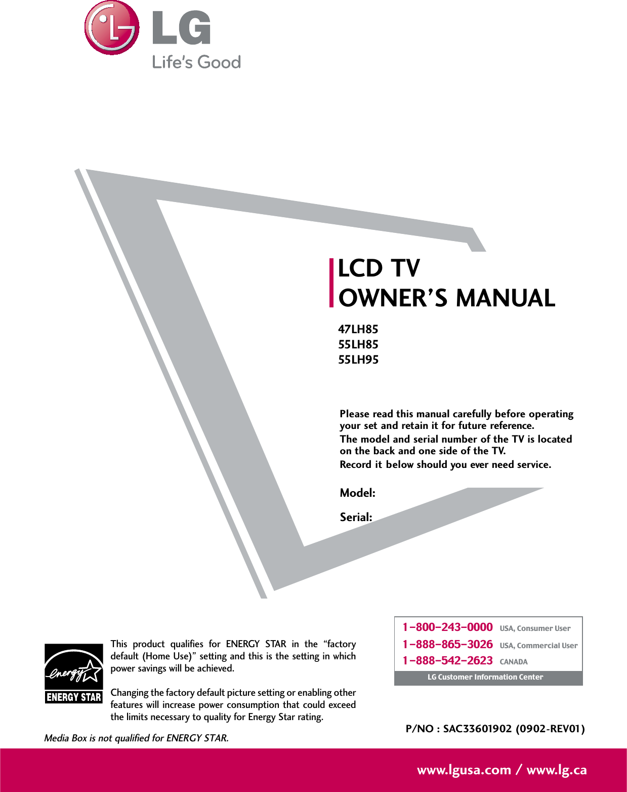 Please read this manual carefully before operatingyour set and retain it for future reference.The model and serial number of the TV is locatedon the back and one side of the TV. Record it below should you ever need service.LCD TVOWNER’S MANUAL47LH8555LH8555LH95P/NO : SAC33601902 (0902-REV01)www.lgusa.com / www.lg.caThis product qualifies for ENERGY STAR in the “factorydefault (Home Use)” setting and this is the setting in whichpower savings will be achieved.Changing the factory default picture setting or enabling otherfeatures will increase power consumption that could exceedthe limits necessary to quality for Energy Star rating.Media Box is not qualified for ENERGY STAR.Model:Serial:1-800-243-0000   USA, Consumer User1-888-865-3026   USA, Commercial User1-888-542-2623   CANADALG Customer Information Center
