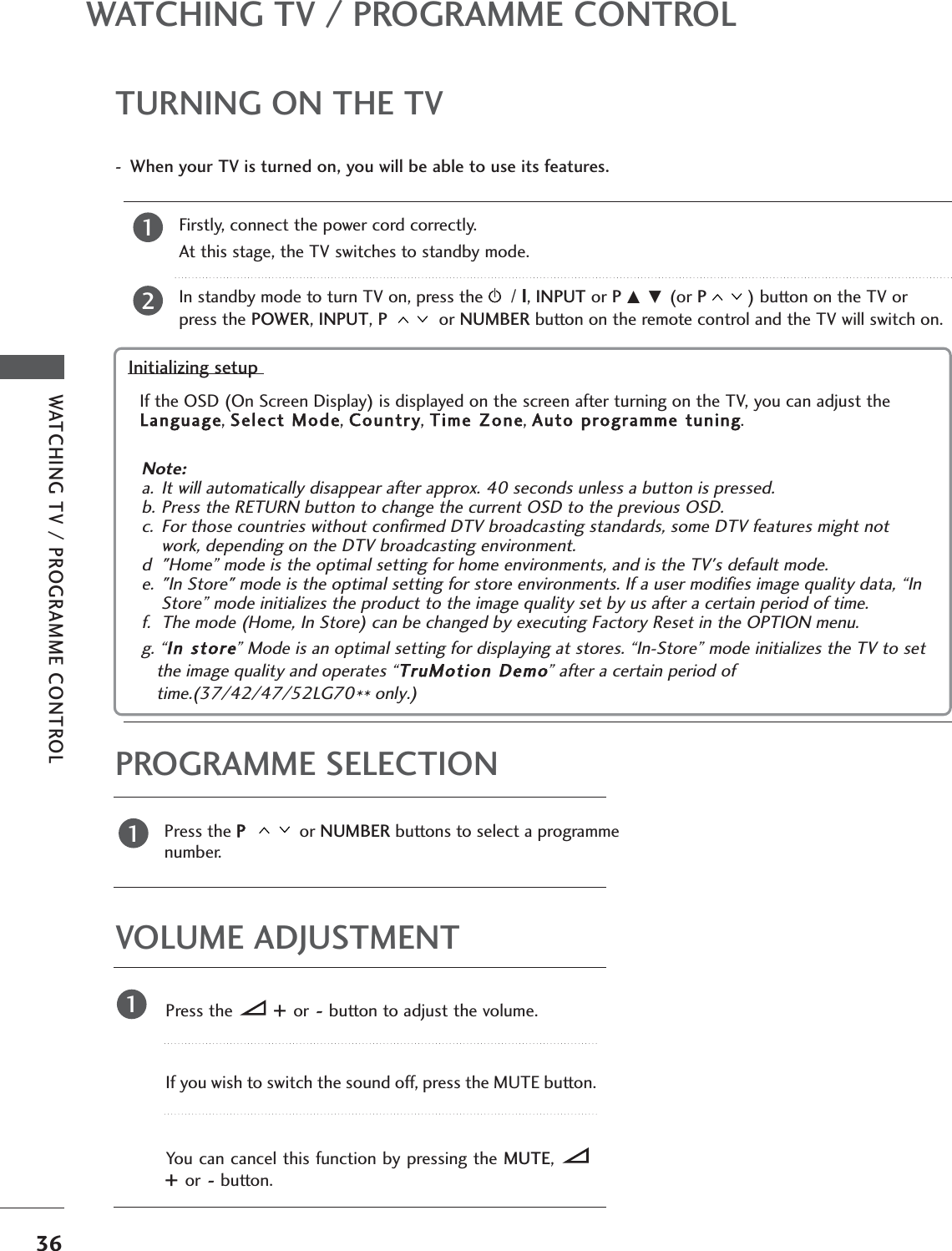 36WATCHING TV / PROGRAMME CONTROLWATCHING TV / PROGRAMME CONTROLTURNING ON THE TVFirstly, connect the power cord correctly.At this stage, the TV switches to standby mode.In standby mode to turn TV on, press ther/ I, INPUT or P D E (or P) button on the TV orpress the POWER, INPUT, P  or NUMBER button on the remote control and the TV will switch on. 21Initializing setup Note: a. It will automatically disappear after approx. 40 seconds unless a button is pressed.b. Press the RETURN button to change the current OSD to the previous OSD.c. For those countries without confirmed DTV broadcasting standards, some DTV features might notwork, depending on the DTV broadcasting environment.d &quot;Home” mode is the optimal setting for home environments, and is the TV&apos;s default mode.e. &quot;In Store&quot; mode is the optimal setting for store environments. If a user modifies image quality data, “InStore” mode initializes the product to the image quality set by us after a certain period of time.f. The mode (Home, In Store) can be changed by executing Factory Reset in the OPTION menu.g. “In store” Mode is an optimal setting for displaying at stores. “In-Store” mode initializes the TV to setthe image quality and operates “TruMotion Demo” after a certain period oftime.(37/42/47/52LG70** only.)If the OSD (On Screen Display) is displayed on the screen after turning on the TV, you can adjust theLanguage, Select Mode, Country, Time Zone, Auto programme tuning.- When your TV is turned on, you will be able to use its features.PROGRAMME SELECTIONPress the P  or NUMBER buttons to select a programmenumber.1VOLUME ADJUSTMENTPress the +  or-button to adjust the volume.If you wish to switch the sound off, press the MUTE button.You can cancel this function by pressing the MUTE, +  or-button.1