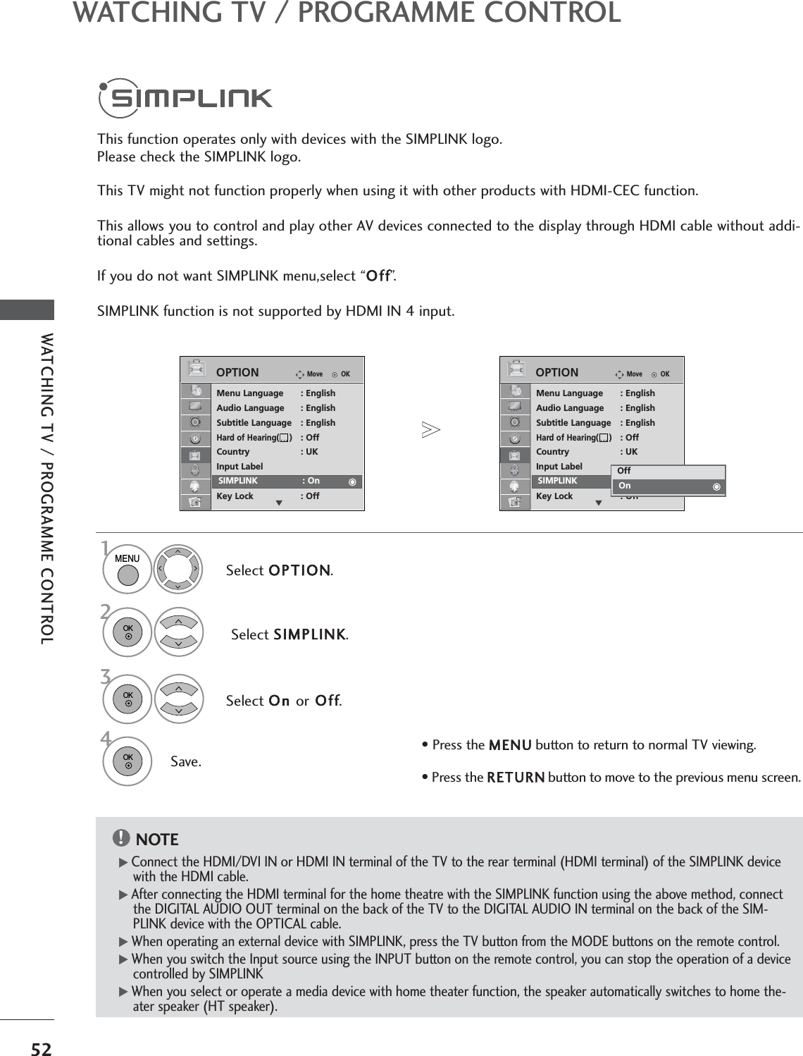 52WATCHING TV / PROGRAMME CONTROLWATCHING TV / PROGRAMME CONTROLOKMoveMenu Language : EnglishAudio Language : EnglishSubtitle Language : EnglishHard of Hearing( ): OffCountry : UKInput LabelSIMPLINK : OnKey Lock : OffOPTIONESIMPLINK : OnThis function operates only with devices with the SIMPLINK logo.Please check the SIMPLINK logo.This TV might not function properly when using it with other products with HDMI-CEC function.This allows you to control and play other AV devices connected to the display through HDMI cable without addi-tional cables and settings.If you do not want SIMPLINK menu,select “Off”.SIMPLINK function is not supported by HDMI IN 4 input.Select OPTION.Select SIMPLINK.Select On orOff.Save.OKMoveMenu Language : EnglishAudio Language : EnglishSubtitle Language : EnglishHard of Hearing( ): OffCountry : UKInput LabelSIMPLINK : OnKey Lock : OffOPTIONEOffOnOnSIMPLINK : OnNOTE!GConnect the HDMI/DVI IN or HDMI IN terminal of the TV to the rear terminal (HDMI terminal) of the SIMPLINK devicewith the HDMI cable. GAfter connecting the HDMI terminal for the home theatre with the SIMPLINK function using the above method, connectthe DIGITAL AUDIO OUT terminal on the back of the TV to the DIGITAL AUDIO IN terminal on the back of the SIM-PLINK device with the OPTICAL cable.GWhen operating an external device with SIMPLINK, press the TV button from the MODE buttons on the remote control.GWhen you switch the Input source using the INPUT button on the remote control, you can stop the operation of a devicecontrolled by SIMPLINKGWhen you select or operate a media device with home theater function, the speaker automatically switches to home the-ater speaker (HT speaker).1MENU32OK OK 4OK • Press the MENUbutton to return to normal TV viewing.• Press the RETURNbutton to move to the previous menu screen.