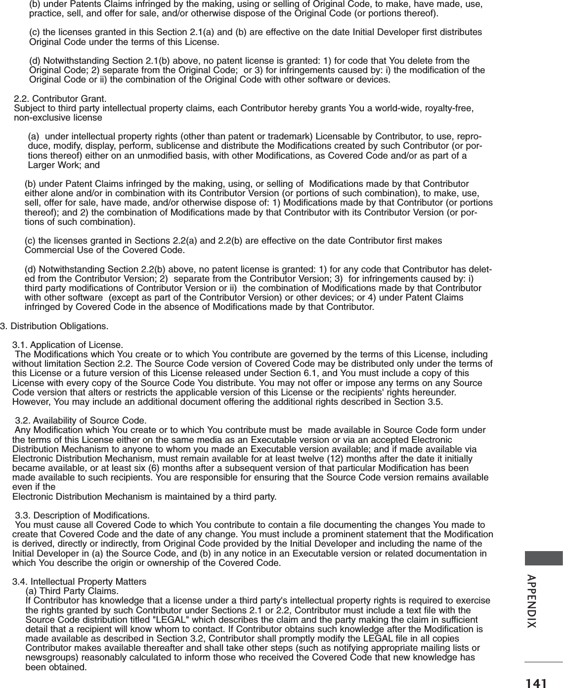 141APPENDIX(b) under Patents Claims infringed by the making, using or selling of Original Code, to make, have made, use,practice, sell, and offer for sale, and/or otherwise dispose of the Original Code (or portions thereof).(c) the licenses granted in this Section 2.1(a) and (b) are effective on the date Initial Developer first distributesOriginal Code under the terms of this License.(d) Notwithstanding Section 2.1(b) above, no patent license is granted: 1) for code that You delete from theOriginal Code; 2) separate from the Original Code;  or 3) for infringements caused by: i) the modification of theOriginal Code or ii) the combination of the Original Code with other software or devices.2.2. Contributor Grant.Subject to third party intellectual property claims, each Contributor hereby grants You a world-wide, royalty-free,non-exclusive license(a)  under intellectual property rights (other than patent or trademark) Licensable by Contributor, to use, repro-duce, modify, display, perform, sublicense and distribute the Modifications created by such Contributor (or por-tions thereof) either on an unmodified basis, with other Modifications, as Covered Code and/or as part of aLarger Work; and(b) under Patent Claims infringed by the making, using, or selling of  Modifications made by that Contributoreither alone and/or in combination with its Contributor Version (or portions of such combination), to make, use,sell, offer for sale, have made, and/or otherwise dispose of: 1) Modifications made by that Contributor (or portionsthereof); and 2) the combination of Modifications made by that Contributor with its Contributor Version (or por-tions of such combination).(c) the licenses granted in Sections 2.2(a) and 2.2(b) are effective on the date Contributor first makesCommercial Use of the Covered Code.(d) Notwithstanding Section 2.2(b) above, no patent license is granted: 1) for any code that Contributor has delet-ed from the Contributor Version; 2)  separate from the Contributor Version; 3)  for infringements caused by: i)third party modifications of Contributor Version or ii)  the combination of Modifications made by that Contributorwith other software  (except as part of the Contributor Version) or other devices; or 4) under Patent Claimsinfringed by Covered Code in the absence of Modifications made by that Contributor.3. Distribution Obligations.3.1. Application of License.The Modifications which You create or to which You contribute are governed by the terms of this License, includingwithout limitation Section 2.2. The Source Code version of Covered Code may be distributed only under the terms ofthis License or a future version of this License released under Section 6.1, and You must include a copy of thisLicense with every copy of the Source Code You distribute. You may not offer or impose any terms on any SourceCode version that alters or restricts the applicable version of this License or the recipients&apos; rights hereunder.However, You may include an additional document offering the additional rights described in Section 3.5.3.2. Availability of Source Code.Any Modification which You create or to which You contribute must be  made available in Source Code form underthe terms of this License either on the same media as an Executable version or via an accepted ElectronicDistribution Mechanism to anyone to whom you made an Executable version available; and if made available viaElectronic Distribution Mechanism, must remain available for at least twelve (12) months after the date it initiallybecame available, or at least six (6) months after a subsequent version of that particular Modification has beenmade available to such recipients. You are responsible for ensuring that the Source Code version remains availableeven if theElectronic Distribution Mechanism is maintained by a third party.3.3. Description of Modifications.You must cause all Covered Code to which You contribute to contain a file documenting the changes You made tocreate that Covered Code and the date of any change. You must include a prominent statement that the Modificationis derived, directly or indirectly, from Original Code provided by the Initial Developer and including the name of theInitial Developer in (a) the Source Code, and (b) in any notice in an Executable version or related documentation inwhich You describe the origin or ownership of the Covered Code.3.4. Intellectual Property Matters(a) Third Party Claims.If Contributor has knowledge that a license under a third party&apos;s intellectual property rights is required to exercisethe rights granted by such Contributor under Sections 2.1 or 2.2, Contributor must include a text file with theSource Code distribution titled &quot;LEGAL&quot; which describes the claim and the party making the claim in sufficientdetail that a recipient will know whom to contact. If Contributor obtains such knowledge after the Modification ismade available as described in Section 3.2, Contributor shall promptly modify the LEGAL file in all copiesContributor makes available thereafter and shall take other steps (such as notifying appropriate mailing lists ornewsgroups) reasonably calculated to inform those who received the Covered Code that new knowledge hasbeen obtained.