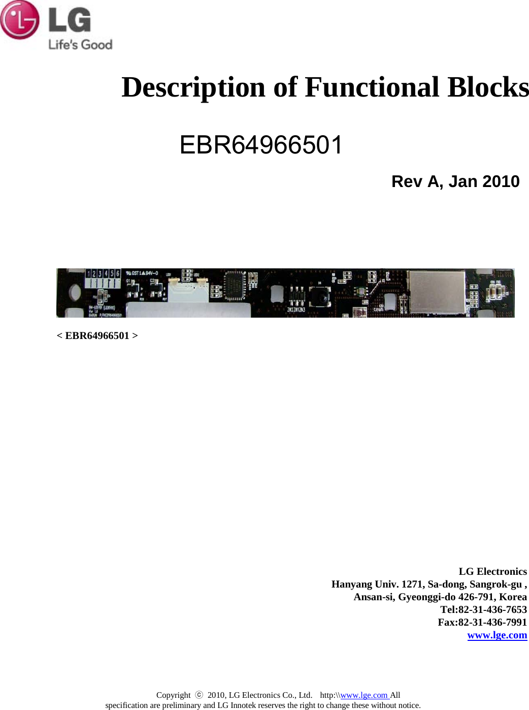  Description of Functional Blocks EBR64966501   Rev A, Jan 2010              &lt; EBR64966501 &gt;              LG Electronics Hanyang Univ. 1271, Sa-dong, Sangrok-gu , Ansan-si, Gyeonggi-do 426-791, Korea Tel:82-31-436-7653 Fax:82-31-436-7991 www.lge.com Copyright  ⓒ 2010, LG Electronics Co., Ltd.  http:\\www.lge.com All specification are preliminary and LG Innotek reserves the right to change these without notice. 