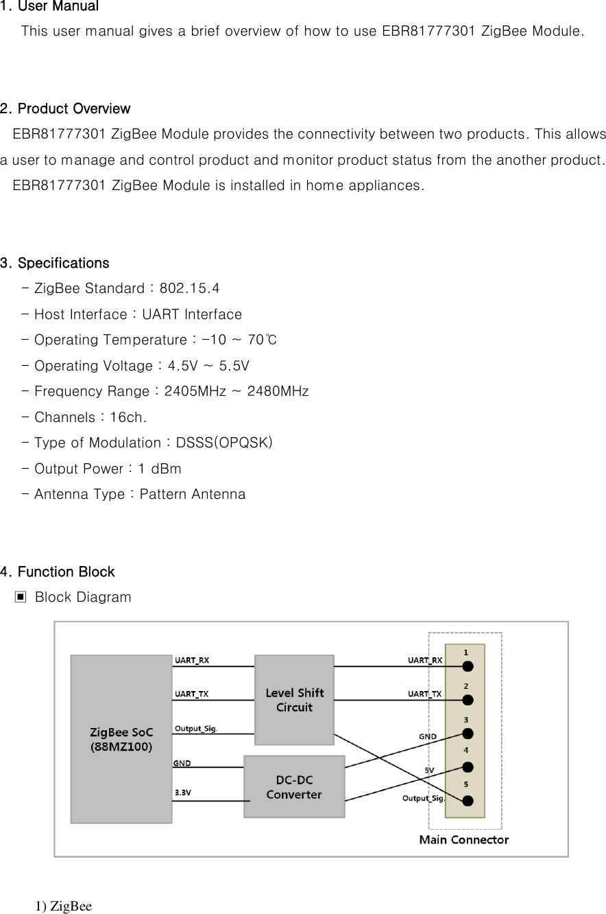 1. User Manual    This user manual gives a brief overview of how to use EBR81777301 ZigBee Module.   2. Product Overview EBR81777301 ZigBee Module provides the connectivity between two products. This allows a user to manage and control product and monitor product status from the another product. EBR81777301 ZigBee Module is installed in home appliances.   3. Specifications     - ZigBee Standard : 802.15.4 - Host Interface : UART Interface - Operating Temperature : -10 ~ 70℃    - Operating Voltage : 4.5V ~ 5.5V    - Frequency Range : 2405MHz ~ 2480MHz    - Channels : 16ch.    - Type of Modulation : DSSS(OPQSK)    - Output Power : 1 dBm    - Antenna Type : Pattern Antenna   4. Function Block ▣  Block Diagram   1) ZigBee   