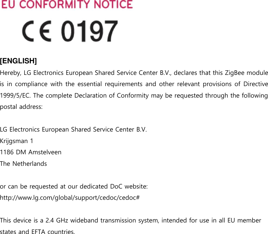   [ENGLISH] Hereby, LG Electronics European Shared Service Center B.V., declares that this ZigBee module is in compliance with the essential requirements and other relevant provisions of Directive 1999/5/EC. The complete Declaration of Conformity may be requested through the following postal address:  LG Electronics European Shared Service Center B.V. Krijgsman 1 1186 DM Amstelveen The Netherlands  or can be requested at our dedicated DoC website: http://www.lg.com/global/support/cedoc/cedoc#  This device is a 2.4 GHz wideband transmission system, intended for use in all EU member states and EFTA countries.    